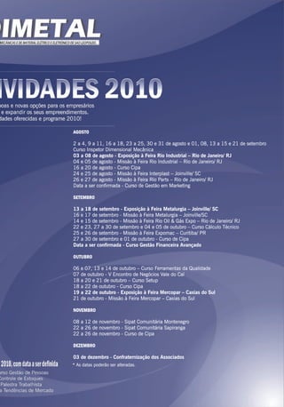AGOSTO
2 a 4, 9 a 11, 16 a 18, 23 a 25, 30 e 31 de agosto e 01, 08, 13 a 15 e 21 de setembro
Curso Inspetor Dimensional Mecânica
03 a 08 de agosto - Exposição à Feira Rio Industrial – Rio de Janeiro/ RJ
04 e 05 de agosto - Missão à Feira Rio Industrial – Rio de Janeiro/ RJ
16 a 20 de agosto - Curso Cipa
24 e 25 de agosto - Missão à Feira Interplast – Joinville/ SC
26 e 27 de agosto - Missão à Feira Rio Parts – Rio de Janeiro/ RJ
Data a ser confirmada - Curso de Gestão em Marketing
SETEMBRO
13 a 18 de setembro - Exposição à Feira Metalurgia – Joinville/ SC
16 e 17 de setembro - Missão à Feira Metalurgia – Joinville/SC
14 e 15 de setembro - Missão à Feira Rio Oil & Gás Expo – Rio de Janeiro/ RJ
22 e 23, 27 a 30 de setembro e 04 e 05 de outubro – Curso Cálculo Técnico
25 e 26 de setembro - Missão à Feira Expomac – Curitiba/ PR
27 a 30 de setembro e 01 de outubro - Curso de Cipa
Data a ser confirmada - Curso Gestão Financeira Avançado
OUTUBRO
06 e 07, 13 e 14 de outubro – Curso Ferramentas da Qualidade
07 de outubro - V Encontro de Negócios Vale do Caí
18 a 20 e 21 de outubro – Curso Setup
18 a 22 de outubro - Curso Cipa
19 a 22 de outubro - Exposição à Feira Mercopar – Caxias do Sul
21 de outubro - Missão à Feira Mercopar – Caxias do Sul
NOVEMBRO
08 a 12 de novembro - Sipat Comunitária Montenegro
22 a 26 de novembro - Sipat Comunitária Sapiranga
22 a 26 de novembro - Curso de Cipa
DEZEMBRO
03 de dezembro - Confraternização dos Associados
* As datas poderão ser alteradas.
 