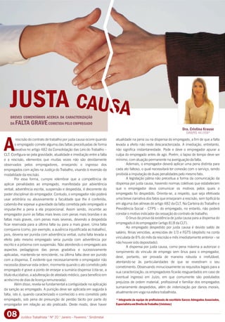 A
* integrante da equipe de profissionais do escritório Garcez Advogados Associados,
EspecialistaemDireitodoTrabalho(Unisinos)
rescisão do contrato de trabalho por justa causa ocorre quando atualidade na pena ou na dispensa do empregado, a fim de que a falta
o empregado comete alguma das faltas preceituadas de forma levada a efeito não reste descaracterizada. A imediação, entretanto,
taxativa no artigo 482 da Consolidação das Leis do Trabalho – não significa instantaneidade. Pode e deve o empregador apurar a
CLT. Configura-se pela gravidade, atualidade e imediação entre a falta culpa do empregado antes de agir. Porém, o lapso de tempo deve ser
e a rescisão, elementos que muitas vezes não são devidamente mínimo, com atuação permanente na averiguação da falta.
Ademais, o empregador deverá aplicar uma pena distinta paraobservados pelos empregadores, ensejando o ingresso dos
cada ato faltoso, o qual necessitará ter conexão com o serviço, sendoempregados com ações na Justiça do Trabalho, visando à reversão da
proibida a imputação de duas penalidades pelo mesmo fato.modalidade da rescisão.
A legislação pátria não preceitua a forma da comunicação daPor essa forma, cumpre relembrar que a competência de
dispensa por justa causa, havendo normas coletivas que estabelecemaplicar penalidades ao empregado, manifestada por advertência
que o empregador deva comunicar os motivos pelos quais overbal, advertência escrita, suspensão e despedida, é decorrente do
empregado foi despedido. Orienta-se, a respeito, que seja efetivadapoder disciplinar do empregador. Contudo, o empregador não poderá
uma breve narrativa dos fatos que ensejaram a rescisão, sem tipificá-lausar arbitrária ou abusivamente a faculdade que lhe é conferida,
em alguma das alíneas do artigo 482 da CLT. Na Carteira do Trabalho ecabendo-lhe sopesar a gravidade da falta cometida pelo empregado e
Previdência Social – CTPS – do empregado, no entanto, não poderáimputar-lhe a pena a ela proporcional. Assim sendo, incumbe ao
constar o motivo indicador da cessação do contrato de trabalho.empregador punir as faltas mais leves com penas mais brandas e as
O ônus da prova da existência de justa causa para a dispensa dofaltas mais graves, com penas mais severas, devendo a despedida
empregado é do empregador (artigo 818 da CLT).ficar reservada para a última falta ou para a mais grave. Uma falta
Ao empregado despedido por justa causa é devido saldo de
corriqueira (como, por exemplo, a ausência injustificada ao trabalho),
salário, férias vencidas, acrescidas de 1/3 e FGTS (depósito na conta
pois, deveria ser punida com advertência verbal, outra falta levada a
vinculada de 8% do mês da rescisão e mês imediatamente anterior – se
efeito pelo mesmo empregado seria punida com advertência por
não houver sido depositado).
escrito e a próxima com suspensão. Não atendendo o empregado aos
A dispensa por justa causa, como pena máxima a autorizar o
aspectos pedagógicos das penas gradativa e sucessivamente
rompimento do vínculo de emprego sem ônus para o empregador,
aplicadas, mantendo-se reincidente, na última falta deve ser punido
deve, portanto, ser provada de maneira robusta e irrefutável,
com a dispensa. É evidente que necessariamente o empregador não
atentando-se às particularidades de que se revestiram o seu
necessita observar esta ordem, mormente quando o ato cometido pelo
cometimento. Observando minuciosamente os requisitos legais para a
empregado é grave a ponto de ensejar a sumária dispensa (cita-se, a
sua caracterização, os empregadores ficarão resguardados em caso de
título elucidativo, a adulteração de atestado médico, para benefício em
eventual ingresso em Juízo, em que comumente são postulados
acréscimo de dias de licença remunerada).
prejuízos de ordem material, profissional e familiar dos empregados
Além disso, revela-se fundamental a contigüidade na aplicação
sumariamente despedidos, além de indenização por danos morais,
da sanção ao empregado. A punição deve ser aplicada em seguida à
atualmente em voga na esfera trabalhista.
falta, isto é, quando caracterizado e conhecido o erro cometido pelo
empregado, sob pena de presunção de perdão tácito por parte do
empregador em relação ao ato praticado. Deste modo, deve haver
Dra. Cristina Krause
OAB/RS 46.058*
Jurídico Trabalhista ° Nº 20 ° Janeiro - Fevereiro ° Sindimetal08
BREVES COMENTÁRIOS ACERCA DA CARACTERIZAÇÃO
DA FALTA GRAVECOMETIDA PELO EMPREGADO
JUSTA CAUSA
 