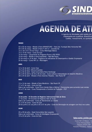 MARÇO
02 e 03 de março - Missão à Feira MINASFUND – Feira Ind. Fundição Belo Horizonte/ MG
04 e 05 de março - Missão à Feira F+M+U – Joinville/ SC
15 a 18 e 22 a 25 de março - Curso Metrologia Básica
15 a 19 de março - Curso de Cipa
16 de março - Lançamento do Programa Rumo a ISO 9000
18 de março - Missão à Feira Expodireto – Não-Me-Toque
22 de março a 16 de abril - Programa de Indicadores de Desempenho e Gestão Empresarial
26 de março – Curso NR 10 - Reciclagem
ABRIL
12 a 16 de abril - Curso Cipa
19 a 24 de abril -Oficina Empretec
26 a 30 de abril - Sipat Comunitária Novo Hamburgo
26 a 29 de abril e de 03 a 06 de maio - Curso Leitura e Interpretação de Desenho Mecânico
28 e 29 de abril - Missão à Feira Automec Pesados – São Paulo/ SP
MAIO
13 e 14 de maio - Missão à Feira Mecânica – São Paulo/ SP
17 a 21 de maio - Curso de Cipa
Data a ser confirmada - Curso Como Vender Mais e Melhor – Ferramentas para aumentar suas vendas
24 a 27 de maio - Curso Planejamento e Controle de Produção – PCP
JUNHO
16 de junho - III Encontro de Negócios Internacional Vale do Sinos
17 de junho - VII Encontro de Negócios Vale do Sinos
Data a ser confirmada - Curso de Atendimento ao Cliente
21 a 25 de junho - Curso de Cipa
28 de junho a 01 de julho e 05 a 07 de julho - Curso de Otimização de usinagem com foco nos custos
JULHO
05 a 09 de julho - Sipat Comunitária São Leopoldo
Data a ser confirmada - Curso de Estratégias Empresariais
19 a 23 de julho - Curso de Cipa
 