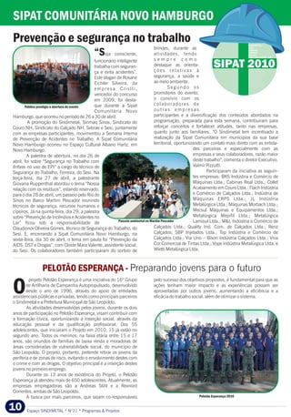 Espaço SINDIMETAL * N°21 * Programas & Projetos10
SIPAT COMUNITÁRIA NOVO HAMBURGO
Prevenção e segurança no trabalho
SIND. DO COURO - NH
SIPAT 2010
brindes, durante as
atividades, tendo“Seja consciente,
s e m p r e c o m ofuncionário inteligente
destaque as orienta-trabalha com seguran-
ç õ e s r e l a t i v a s àça e evita acidentes”.
segurança, a saúde eEste slogan de Rosane
ao meio ambiente.Eichler Silveira, da
S e g u n d o o se m p r e s a C r i s l l i ,
promotores do evento,vencedor do concurso
o convívio com osem 2009, foi desta-
colaboradores deque durante a Sipat
o u t r a s e m p r e s a sComunitária Novo
participantes e a diversificação dos conteúdos abordados naHamburgo, que ocorreu no período de 26 a 30 de abril.
programação, preparada para esta semana, contribuíram paraA promoção do Sindimetal, Sinmaq Sinos, Sindicato do
reforçar conceitos e fortalecer atitudes, tanto nas empresas,Couro NH, Sindicato do Calçado NH, Sebrae e Sesi, juntamente
quanto junto aos familiares. “O Sindimetal tem incentivado acom as empresas participantes, movimentou a Semana Interna
realização da Sipat Comunitária em municípios da sua basede Prevenção de Acidentes no Trabalho. A Sipat Comunitária
territorial, oportunizando um contato mais direto com as entida-Novo Hamburgo ocorreu no Espaço Cultural Albano Hartz, em
des parceiras e especialmente com asNovo Hamburgo.
empresas e seus colaboradores, razão maiorA palestra de abertura, no dia 26 de
deste trabalho”, comenta o diretor Executivo,abril, foi sobre “Segurança no Trabalho com
Valmir Pizzutti.ênfase no uso de EPI” a cargo do técnico de
Participaram da iniciativa as seguin-Segurança do Trabalho, Ferreira, do Sesi. Na
tes empresas: BKS Indústria e Comércio deterça-feira, dia 27 de abril, a palestrante
Máquinas Ltda.; Cabinas Real Ltda.; ColletGiovana Ruppenthal abordou o tema “Nossa
Acabamento em Couro Ltda.; Flach Indústriarelação com os resíduos”, estando reservado,
e Comércio de Calçados Ltda.; Indústria depara o dia 28 de abril, um passeio pelo Rio do
Máquinas ERPS Ltda.; JL IndústriaSinos no Barco Martim Pescador reunindo
Metalúrgica Ltda.; Máquinas Morbach Ltda.;técnicos de segurança, recursos humanos e
Mecsul Máquinas e Equipamentos Ltda.;cipeiros. Já na quinta-feira, dia 29, a palestra
Metalúrgica Mepifil Ltda.; Metalúrgicasobre “Prevenção de Incêndios e Acidentes no
Lamisul Ltda.; M&L Indústria e Comércio deLar” ficou sob a responsabilidade de
Calçados Ltda.; Quality Ind. Com. de Calçados Ltda.; RenzClaudionor Oliveira Gomes, técnico de Segurança do Trabalho, do
Calçados; SBP Injetados Ltda.; Top Indústria e Comércio deSesi. E, encerrando a Sipat Comunitária Novo Hamburgo, na
Calçados Ltda.; Via Uno – Bison Indústria Calçados Ltda.; Vivasexta-feira, dia 30 de abril, o tema em pauta foi “Prevenção da
Cor Comercial de Tintas Ltda.; Vope Indústria Metalúrgica Ltda. eAIDS, DST e Drogas”, com Cleide Mara Valente, assistente social,
Wietti Metalúrgica Ltda.do Sesi. Os colaboradores também participaram do sorteio de
Passeio ambiental no Martim Pescador
projeto Pelotão Esperança é uma iniciativa do 16º Grupo pelo sucesso dos objetivos propostos, é fundamental para que as
de Artilharia de Campanha Autopropulsado, desenvolvido ações tenham maior impacto e as experiências possam ser
desde o ano de 1996, através do apoio de entidades aproveitadas por outros jovens, aumentando a eficiência e aOassistenciais públicas e privadas, tendo como principais parceiros eficácia do trabalho social, além de otimizar o sistema.
o Sindimetal e a Prefeitura Municipal de São Leopoldo.
As atividades desenvolvidas pelos jovens, durante os dois
anos de participação no Pelotão Esperança, visam contribuir com
a formação cívica, oportunizando a inserção social, através da
educação pessoal e da qualificação profissional. Dos 55
adolescentes, que iniciaram o Projeto em 2010, 15 já estão no
segundo ano. Todos os meninos, na faixa etária entre 15 e 17
anos, são oriundos de famílias de baixa renda e moradoras de
áreas consideradas de vulnerabilidade social, do município de
São Leopoldo. O projeto, portanto, pretende retirar os jovens da
periferia e de zonas de risco, evitando o envolvimento destes com
o crime e com as drogas. O objetivo principal é a inserção destes
jovens no primeiro emprego.
Durante os 13 anos de existência do Projeto, o Pelotão
Esperança já atendeu mais de 650 adolescentes. Atualmente, as
empresas empregadoras são a Andreas Stihl e a Rexnord
Correntes, ambas de São Leopoldo.
A busca por mais parceiros, que sejam co-responsáveis
PELOTÃO ESPERANÇA - Preparando jovens para o futuro
Pelotão Esperança 2010
Público prestigia a abertura do evento
 