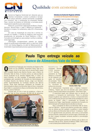 Qualidade com economiaCentral de Negócios
S i n d i m e t a l
Espaço SINDIMETAL * Nº 21 * Programas & Projetos 11
Central de Negócios Sindimetal tem oferecido para as
empresas compradoras o acesso a produtos e serviços
Acom preços reduzidos, sempre priorizando a qualidade,
com economia. Sob a coordenação do empresário Rodrigo
Paesi, membro da diretoria do Sindimetal, a comissão possui
responsáveis específicos para cada produto.
Neste ano, já ocorreram negociações de Barras, Chapas,
Alumínio, Bronze-Cobre e Latão e Material de Expediente –
Escritório e Limpeza. Em andamento, estão EPI e Ferramentas
de Corte.
Em vista da implantação de novas leis e normas no
mercado de trabalho, a Central de Negócios está buscando
levantamento de demandas de Ponto Eletrônico e NFe –
Formulário de Contingência, para analisar e verificar a viabilida-
de de negociação.
Informações complementares poderão ser obtidas
através do portal www.sindimetalrs.org.br ou pelo fone 3590-
7724, com Andrea Maganha, do setor de Relacionamento do
Sindimetal e responsável pelo processo operacional da Central.
Estrutura da Central de Negócios definida
na revisão do Planejamento Estratégico
presidente da Federação das Indústrias do Estado do Rio b e n e f i c i o u 7 7
Grande do Sul (FIERGS), empresário Paulo Tigre fez a entidades; atendeu
entrega, no dia 24 de março, de um veículo Parati, doado 4.553 pessoas eOpela Fundação Gaúcha dos Bancos Sociais, para o Banco de 2.177 famílias. O
Alimentos Vale do Sinos. O evento ocorreu na sede do Banco presidente da Fiergs
Social, localizado na Av. Senador Salgado Filho, nº 3542, no destacou a importân-
bairro Scharlau, em São Leopoldo. A solenidade também foi cia de colaborar com
prestigiada pelo presidente do Conselho de Administração da ações em benefício
Fundação Gaúcha dos Bancos Sociais, Jorge Luiz Buneder; da sociedade. “Este é
diretor Superintendente da Fundação Gaúcha dos Bancos um trabalho voluntá-
Sociais, Paulo René Bernhard; presidente do Conselho de rio, resultado do
Administração do Banco de Alimentos Vale do Sinos, empresário esforço da comunida-
Raul Heller e o presidente do Banco de Alimentos Vale do Sinos, de e extremamente importante para o Sistema Indústria”,
Prof. Dr. José Ivo Follmann. enfatizou. “Espero que sirva de exemplo para outros bancos
Durante este um ano e meio de existência, o Banco de sociais. Estamos todos felizes e de parabéns”, disse Paulo Tigre.
Alimentos Vale do Sinos arrecadou 80.384 KG de alimentos; O automóvel doado será utilizado para os serviços da
entidade e o transporte de mantimentos. “Esta é a primeira
doação do gênero que realizamos e mostra o comprometimento
com a melhoria dos serviços que estão sendo prestados em vários
pontos do Estado”, disse o coordenador do Conselho de
Cidadania da Fiergs, Jorge Buneder, presidente do Conselho de
Administração da Fundação Gaúcha dos Bancos Sociais.
Para o presidente do Banco de Alimentos Vale do Sinos,
José Ivo Follmann “sempre que estamos reunidos aqui, celebra-
mos as vitórias que têm ajudado a qualificar o nosso trabalho
junto ao Banco de Alimentos Vale do Sinos”. E destacou: “reafir-
mo um agradecimento aos parceiros, bem como a comunidade
sempre presente, destacando em primeiro lugar o Sindimetal, por
ter sido o espaço incubador, tornando possível a concretização
deste sonho”.
Mais informações poderão ser obtidas junto ao Banco de
Alimentos Vale do Sinos, através do telefone 3588-1390 ou pelo
e-mail contato@bancodealimentos-vs.org.br .
Paulo Tigre entrega veículo ao
Banco de Alimentos Vale do Sinos
Entrega de um veículo pelo Presidente da Fiergs, Paulo Tigre ao
presidente do Banco de Alimentos Vale do Sinos, José Ivo Follmann
Buneder, Heller e Tigre
 