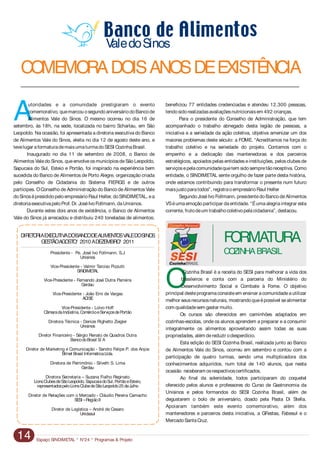 Espaço SINDIMETAL * N°24 * Programas & Projeto14
Autoridades e a comunidade prestigiaram o evento beneficiou 77 entidades credenciadas e atendeu 12.300 pessoas,
comemorativo, quemarcou osegundoaniversáriodoBancode tendosidorealizadasavaliaçõesnutricionaisem 492 crianças.
Alimentos Vale do Sinos. O mesmo ocorreu no dia 16 de Para o presidente do Conselho de Administração, que tem
setembro, às 18h, na sede, localizada no bairro Scharlau, em São acompanhado o trabalho abnegado desta legião de pessoas, a
Leopoldo. Na ocasião, foi apresentada a diretoria executiva do Banco iniciativa e a seriedade da ação coletiva, objetiva amenizar um dos
de Alimentos Vale do Sinos, eleita no dia 12 de agosto deste ano, e maiores problemas deste século: a FOME. “Acreditamos na força do
tevelugar aformaturademaisumaturmadoSESI CozinhaBrasil. trabalho coletivo e na seriedade do projeto. Contamos com o
Inaugurado no dia 11 de setembro de 2008, o Banco de empenho e a dedicação das mantenedoras e dos parceiros
AlimentosValedo Sinos, queenvolveosmunicípiosdeSão Leopoldo, estratégicos, apoiados pelas entidades einstituições, pelos clubes de
Sapucaia do Sul, Esteio e Portão, foi inspirado na experiência bem serviçosepelacomunidadequetem sidosempretãoreceptiva. Como
sucedida do Banco de Alimentos de Porto Alegre, organização criada entidade, o SINDIMETAL sente orgulho de fazer parte desta história,
pelo Conselho de Cidadania do Sistema FIERGS e de outros onde estamos contribuindo para transformar o presente num futuro
partícipes. OConselho deAdministração do Banco deAlimentos Vale maisjustoparatodos”, registraoempresárioRaul Heller
doSinosépresididopeloempresárioRaul Heller, doSINDIMETAL, ea Segundo JoséIvo Follmann, presidentedo Banco deAlimentos
diretoriaexecutivapeloProf. Dr. JoséIvoFollmann, daUnisinos. VSéumaemoçãoparticipar daentidade. “Éumaalegriaintegrar esta
Durante estes dois anos de existência, o Banco de Alimentos corrente, frutodeum trabalhocoletivopelacidadania”, destacou.
Vale do Sinos já arrecadou e distribuiu 240 toneladas de alimentos;
O
Cozinha Brasil é a receita do SESI para melhorar a vida dos
brasileiros e conta com a parceria do Ministério do
Desenvolvimento Social e Combate à Fome. O objetivo
principal desteprograma consisteem ensinar a comunidadea utilizar
melhor seusrecursosnaturais, mostrandoqueépossível sealimentar
com qualidadesem gastar muito.
Os cursos são oferecidos em caminhões adaptados em
cozinhas-escolas, onde os alunos aprendem a preparar e a consumir
integralmente os alimentos aproveitando assim todas as suas
propriedades, além dereduzir odesperdício.
Esta edição do SESI Cozinha Brasil, realizada junto ao Banco
de Alimentos Vale do Sinos, ocorreu em setembro e contou com a
participação de quatro turmas, sendo uma multiplicadora dos
conhecimentos adquiridos, num total de 140 alunos, que nesta
ocasião receberam osrespectivoscertificados.
Ao final da solenidade, todos participaram do coquetel
oferecido pelos alunos e professores do Curso de Gastronomia da
Unisinos e pelos formandos do SESI Cozinha Brasil, além de
degustarem o bolo de aniversário, doado pela Pasta Di Stella.
Apoiaram também este evento comemorativo, além dos
mantenedores e parceiros desta iniciativa, a GFestas, Fabesul e o
MercadoSantaCruz.
Presidente - Pe. José Ivo Follmann, S.J
Unisinos
Vice-Presidente - Valmir Tarciso Pizzutti
SINDIMETAL
Vice-Presidente - Fernando José Dutra Parreira
Gerdau
Vice-Presidente - João Erni de Vargas
ACISE
Vice-Presidente - Loivo Hoff
CâmaradaIndústria, ComércioeServiçosdePortão
Diretora Técnica - Denize Righetto Ziegler
Unisinos
Diretor Financeiro - Sérgio Renato de Quadros Dutra
BancodoBrasil S/ A
Diretor de Marketing e Comunicação - Sandro Felipe P. dos Anjos
Bitnet Brasil InformáticaLtda.
Diretora de Patrimônio - Silveth S. Lima
Gerdau
Diretora Secretaria – Suzana Fialho Reginato
LionsClubesdeSãoLeopoldo, SapucaiadoSul, PortãoeEsteio,
representadospeloLionsClubedeSãoLeopoldo25deJulho
Diretor de Relações com o Mercado - Cláudio Pereira Camacho
SESI –RegiãoII
Diretor de Logística – André de Cesaro
Unidasul
DIRETORIAEXECUTIVADOBANCODEALIMENTOSVALEDOSINOS
GESTÃOAGOSTO/ 2010ADEZEMBRO/ 2011 FORMATURA
COZINHABRASIL
COMEMORADOISANOSDEEXISTÊNCIA
ValedoSinos
 