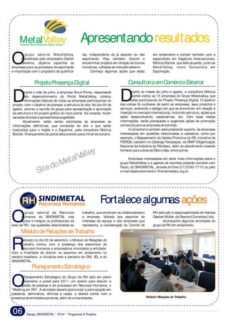 Espaço SINDIMETAL * N°24 * Programas & Projetos06
Apresentando
grupo setorial MetalValley, las, independente de já estarem ou não em andamento e contam também com a
coordenado pelo empresário Darlan exportando. Visa, também, discutir e especialista em Negócios Internacionais,
OGeremia, objetiva capacitar as encaminhar projetos em direção às futuras Mônica Büchel, queestá atuando, junto ao
empresas para os processos da exportação iniciativas, voltadasaomercadoexterno. MetalValley, como Consultora em
e importação com o propósito de qualificá- Conheça algumas ações que estão Exportação.
ProjetoPresençaDigital
urante o mês de julho, a empresa Sirius Prime, responsável
pelo desenvolvimento do Portal MetalValley, coletou
Dinformações básicas de todas as empresas participantes do
projeto, com o objetivo de planejar a estrutura do site. No dia 09 de
agosto, ocorreu a reunião do grupo para apresentação e aprovação
da estrutura e do projeto gráfico do novo portal. Na ocasião, foram
sanadasdúvidaseapresentadassugestões.
Atualmente, estão sendo solicitadas às empresas as
informações definitivas, que constarão do site e que serão
traduzidas para o Inglês e o Espanhol, pela consultora Mônica
Büchel. Olançamentodoportal estáprevistoparaofinal deoutubro.
ConsultoriaemComércioExterior
urante os meses de julho e agosto, a consultora Mônica
Büchel visitou as 15 empresas do Grupo Metalvalley, que
Destão participando do Projeto Presença Digital. O objetivo
das visitas foi conhecer de perto as empresas, seus produtos e
serviços, avaliando o estágio em que se encontram em relação à
inserçãonomercadointernacional, incluindoestrutura, açõesque
estão desenvolvendo, expectativas, etc. Com base nestas
informações, serão planejadas e sugeridas ações de promoção
comercial paraasempresasenvolvidas.
A consultoria também está prestando suporte, às empresas
interessadas em questões relacionadas a cadastros, como por
exemplo, o Mapeamento da Cadeia Produtiva do RS, iniciativa da
FIERGS; cadastro no Catálogo Navipeças, da ONIP (Organização
Nacional da Indústria do Petróleo), além do atendimento visando
fornecer paraaáreadeÓleoeGás, entreoutros.
Empresas interessadas em obter mais informações sobre o
grupo MetalValley e a agenda de reuniões poderão contatar com
Paulo, do SINDIMETAL, através do fone (51)3590-7710 ou pelo
e-mail desenvolvimento1@sindimetalrs.org.br.
Fortalecealgumasações
Ogrupo setorial de Recursos trabalho, que envolvam os colaboradores e RH está sob a responsabilidade de Heloísa
Humanos do SINDIMETAL visa a empresa. Voltado aos assuntos de Gaelzer Müller, daRexnord CorrentesLtda.
apoiar e integrar os profissionais da interesse da equipe e das empresas que Acompanhe algumas atividades do
área de RH, nas questões relacionadas ao representa, a coordenação do Comitê de grupodeRH em andamento.
MódulodeRelaçõesdeTrabalho
Realizado no dia 30 de setembro, o Módulo de Relações do
Trabalho contou com a presença dos executivos de
Recursos Humanos e empresários vinculados a entidade.
Com a finalidade de discutir os assuntos em andamento no
cenário brasileiro, a iniciativa teve a parceria da CNI, IEL e do
SINDIMETAL.
PlanejamentoEstratégico
OPlanejamento Estratégico do Grupo de RH está em pleno
andamento e prevê para 2011 um evento para discutir a
gestão de pessoas e de processos em Recursos Humanos, o
“Meeting em RH”. A atividade deverá oportunizar a participação em
palestras, seminários, oficinas e cases, e deverá contar com a
presençadeentidadesparceiras, além deuniversidades.
MetalValleyBrazillian Metal MechanicExport Group
Recursos HumanosRHRH
resultados
Módulo Relações do Trabalho
SitedoMetalValley
 