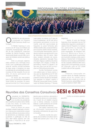 SINDIMETAL tem sido parceiro
Oe incentivador do Programa
Pelotão Esperança, desde a sua
fundação.
O Pelotão Esperança é uma
iniciativa do 16º Grupo de Artilharia de
Campanha Autopropulsado (16º GAC
AP) de São Leopoldo-RS, tradicional
Unidade do Exército Brasileiro, sendo
desenvolvido desde o ano de 1996, com o
apoio de entidades assistenciais públicas
e privadas.
Entre os principais objetivos
estão contribuir com a formação cívica/
social e com a qualificação profissionali-
zante de meninos, oriundos de famílias
de baixa renda e moradoras de áreas
consideradas de vulnerabilidade social do
município de São Leopoldo. No ano de
2012, 56 alunos participaram das
atividades no Pelotão.
Os alunos são selecionados
pelos Centros de Referência e Assistência
Social (CRAS) do município. Os jovens
precisam ter entre 15 e 17 anos e estarem
matriculados, no mínimo, na 7ª série do
Ensino Fundamental. No 16° GAC AP, os
participantes permanecem no turno da
manhã, onde têm oportunidade de
frequentar os cursos fornecidos pelo
SENAI Lindolfo Collor, na área de Elétrica,
para 25 alunos; SENAC de São Leopoldo,
curso de Auxiliar Administrativo, para 14
alunos e Unisinos, que oportuniza o curso
de Informática, para 26 alunos. Além
disso, recebem instruções de civismo,
disciplina, patriotismo, educação física,
instrução religiosa e palestras educativas
(reciclagem, DST, drogas). O tempo de
permanência máxima no Pelotão é de
dois anos. Para o ano de 2013, as inscri-
ções nos CRAS já foram encerradas.
No dia 21 de fevereiro, ocorreu
uma palestra para os futuros alunos e
seus pais nas dependências do 16° GAC
AP. “Desta forma, os adolescentes
puderam conhecer de perto as atividades
que realizarão no projeto”, registra o
Oficial de Comunicação Social e coorde-
nador do Pelotão Esperança, 1º Tenente
Felipe Fanti.
Nestes 16 anos de Pelotão
Esperança, foram atendidos mais de 750
adolescentes. Segundo o coordenador “o
objetivo final do Programa é a inserção
dos adolescentes no mercado de
trabalho”. No ano de 2012, 27 alunos
foram empregados. “As empresas Stihl,
Rexnord, Metalúrgica Nunes e
Transportes Spolier deram a oportunida-
de do primeiro emprego a estes jovens”,
destaca o Tenente Fanti. O Sindicato das
Indústrias da Construção e do Mobiliário
de São Leopoldo (SINDUSCOM) inseriu
alguns jovens como aprendizes, na Escola
da Construção, junto ao CEP SENAI
Lindolfo Collor, em São Leopoldo.
CONTATO
Empresas interessadas em
contratar alunos do Pelotão Esperança
podem entrar em contato com o
Subtenente Nery, através do e-mail do
Pelotão Esperança: pelesp16@gmail.com
ou pelo do telefone 51 8587-2660.
Alunos do Programa Pelotão Esperança formados em dezembro de 2012
SESI e SENAI
presidente do SINDIMETAL,
Oempresário Raul Heller coorde-
na as reuniões dos presidentes
dos Conselhos Consultivos SESI e SENAI,
a cada dois meses, no Centro das
Indústrias, em São Leopoldo.
Entre os temas em pauta,
atividades voltadas à aplicação conscien-
te e criteriosa dos investimentos, sempre
buscando melhorias nas escolas e centros
de atendimento ao trabalhador, visando
igualmente à qualificação da mão de
obra. Além destes aspectos, tem sido
destacada a importância de atrair
talentos para as indústrias, valorizando a
formação dos alunos e os cursos ofereci-
dos. A partir de um trabalho conjunto
com os demais sindicatos, é possível
elaborar o perfil profissional de acordo
com as necessidades das indústrias.
Este espaço oportuniza troca
de informações, levantamento de
demandas e alinhamento de ações entre
os Conselhos.
A próxima reunião dos presi-
dentes dos Conselhos Consultivos SESI e
SENAI está prevista para o dia 27 de
março.
Confira os encontros previstos
para 2013.
27 de março29 de maio
31 de julho
25 de setembro27 de novembro
P
a
e
ç
l no at rã eo Esp
ojetr oP
PREPARANDO JOVENS PARA O FUTURO
 