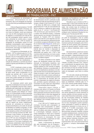 O fornecimento de alimentação ao
trabalhador, diferentemente do vale-
transporte, não é uma obrigação do emprega-
dor, pois não há lei que estabeleça tal obrigato-
riedade.
ANorma Regulamentadora nº 24 (NR
24), do Ministério do Trabalho e Emprego, que
trata das condições sanitárias e de conforto
nos locais de trabalho, prevê que empresas
com mais de 300 empregados devem dispor
de refeitório e, as empresas com mais de 30 e
até 300 empregados devem garantir condi-
ções suficientes de conforto para a ocasião
das refeições. Ou seja, a NR diz respeito às
obrigações do empregador quanto ao local
destinado à alimentação e não à obrigatorie-
dade em fornecê-la. Caso a empresa opte pelo
fornecimento, deve seguir as exigências esta-
belecidas na referida NR.
O Programa de Alimentação do Tra-
balhador – PAT foi instituído pela Lei nº 6.321,
de 14 de abril de 1976 e regulamentado pelo
Decreto nº 05, de 14 de janeiro de 1991, com o
objetivo melhorar as condições nutricionais e
de qualidade de vida dos trabalhadores, a
redução de acidentes e o aumento da produti-
vidade e é gerido pelo Ministério do Trabalho e
Emprego.
O PAT é destinado a todos os traba-
lhadores das empresas inscritas e tem como
prioridade o atendimento aos trabalhadores
de baixa renda, assim considerados na Lei
aqueles que ganham até 5 (cinco) salário
mínimos mensais. Os trabalhadores com
renda maior podem também ser incluídos no
Programa. Cabe ao empregador a iniciativa da
adesão ao PAT.
As empresas podem optar pelas
seguintes modalidades de serviços de alimen-
tação: a) Autogestão (assume toda a respon-
sabilidade pela elaboração das refeições); b)
terceirização: b.1) refeição transportada; b.2)
convênio (tíquetes para refeição em restau-
rante); e b.3) alimentação convênio (aquisição
de gêneros alimentícios em estabelecimentos
comerciais, cestas básicas).
Aadesão ao PAT poderá ser efetuada
a qualquer tempo e terá validade a partir da
data de registro por tempo indeterminado,
podendo ser cancelada por iniciativa da
empresa beneficiária ou em razão de decisão
do Ministério do Trabalho e Emprego, no caso
de execução inadequada do Programa, con-
forme disciplina contida na Portaria Interminis-
terial nº 05, de 30 de novembro de 1999. Ante-
riormente a esta Portaria, as empresas que
optassem por fornecer o benefício alimenta-
ção do PAT aos seus empregados deveriam
inscrever-se anualmente no Programa, entre
1º de janeiro e 31 de março. Atualmente, para
as empresas cadastradas, basta informar, no
campo 3 do Relatório Anual de Informações
Sociais - RAIS, se participa ou não do PAT.
A Recente Portaria SIT/DSST nº 343,
de 18 de fevereiro de 2013, publicada no Diá-
rio Oficial da União de 20 de fevereiro de 2013,
revogou a Seção I-A da Portaria SIT n° 03, de
1º de março de 2002 (com a redação dada
pela Portaria SIT nº 335, de 12 de setembro de
2012) e restaurou a vigência do caput e pará-
grafos do art. 2º e do art. 11 da Portaria SIT
nº03, de forma que, para inscrever-se no PAT
e usufruir dos benefícios fiscais, a empresa
deverá requerer sua inscrição à Secretaria de
Inspeção do Trabalho (SIT) em impresso
próprio para este fim a ser adquirido nos Cor-
reios ou por meio eletrônico utilizando formulá-
rio constante na página do Ministério do Traba-
lho na internet ( ), sendo que owww.mte.gov.br
formulário e o respectivo comprovante de
postagem ou o comprovante de adesão via
internet deve ser mantido à disposição da
fiscalização, assim como a documentação
relacionada aos gastos com o PAT e aos
incentivos dela decorrentes, de modo a possi-
bilitar seu exame e confronto com os registros
fiscais e contábeis exigidos.
Os dados constantes do seu registro
devem ser atualizados sempre que houver
alteração de informações cadastrais, sem
prejuízo da obrigatoriedade de prestar infor-
mações relativas ao PAT prevista na legisla-
ção trabalhista, tributária ou previdenciária. O
número de trabalhadores atendidos e de refei-
ções servidas deve ser atualizado apenas nos
meses de janeiro e julho de cada exercício,
devendo ser informado o número verificado ao
término dos meses imediatamente preceden-
tes. O comprovante de inscrição deve ser
mantido à disposição dos órgãos de fiscaliza-
ção, permitida a guarda centralizada, com a
concessão do prazo legal para disponibiliza-
ção da documentação para a inspeção.
Observados alguns critérios, a
empresa pode deduzir do Imposto de Renda
devido, com base no lucro real, o valor equiva-
lente à aplicação da alíquota cabível do Impos-
to de Renda sobre a soma das despesas de
custeio realizadas na execução do PAT, dimi-
nuída a participação dos empregados no custo
das refeições, que é limitada a 20% do custo
direto da refeição.
O art. 458, da CLT, dispõe que a ali-
mentação fornecida pelo empregador ao
empregado está compreendida no salário:
“Além do pagamento em dinheiro, compreen-
dem-se no salário, para todos os efeitos lega-
is, a alimentação, habitação, vestuário ou
outras prestações in natura que a empresa,
por força de contrato ou do costume, fornecer
habitualmente ao empregado. Em caso
algum, será permitido o pagamento em bebi-
das alcoólicas ou drogas nocivas.”.
Assim, o fornecimento de alimenta-
ção, pelo empregador, fora do Programa –
PAT – tem natureza salarial e gera reflexos
trabalhistas, da Previdência e do FGTS, em
aplicação do artigo 458 caput, da CLT.
Ressalte-se que no âmbito do PAT, a
parcela paga in natura pela empresa não tem
natureza salarial, não se incorpora à remune-
ração, não constitui base de incidência de
contribuição previdenciária ou do Fundo de
Garantia do Tempo de Serviço ( ) nem seFGTS
configura como rendimento tributável do tra-
balhador (art. 6º do Decreto 05/1991).
Alei dispõe sobre a ajuda alimentação
por parte do empregador e não no custeio
total, ou seja, o fornecimento de alimentação
pela empresa deve ser custeada parte pela
empresa e parte pelo empregado, pois o forne-
cimento de forma gratuita pode caracterizar
parcela de natureza salarial, incidindo assim,
todos os reflexos trabalhistas sobre o valor
pago.
Da mesma forma, poderá ser caracte-
rizada a natureza salarial o valor custeado
pelo empregador, independentemente de ser
parcial ou não, quando este conceder o bene-
fício aos empregados, sem ter aderido ao PAT.
Neste sentido, o Tribunal Superior do
Trabalho, ao editar a Súmula nº 241, uniformi-
zou o entendimento da seguinte forma: Salá-
rio-utilidade. Alimentação. O vale para refei-
ção, fornecido por força do contrato de traba-
lho, tem caráter salarial, integrando a remune-
ração do empregado, para todos os efeitos
legais”.
Por outro lado, através da Orientação
Jurisprudencial SDI-1 nº 133, o TST assim se
posicionou:Aajuda-alimentação fornecida por
empresa participante do programa de alimen-
tação ao trabalhador, instituído pela Lei nº
6.321/1976, não tem caráter salarial. Portanto,
não integra o salário para nenhum efeito
legal.”.
Assim como em vários outros aspec-
tos trabalhistas, a questão da alimentação
vem sendo regulada por acordo individual ou
normas coletivas, tal como previsto nas cláu-
sulas sobre Descontos Autorizados, constan-
tes nas Convenções Coletivas de Trabalho
firmadas pelo Sindimetal: “As empresas
somente poderão efetuar descontos nos salá-
rios de seus empregados quando expressa-
mente autorizados e quando se referirem a
empréstimos bancários na forma da Lei nº
10.820, de 17.12.2003, associações, funda-
ções, cooperativas, clubes, seguros, previ-
dência privada, transporte, refeições, compras
no próprio estabelecimento, inclusive de ferra-
mentas e utensílios de trabalho não devolvi-
dos e convênios com médicos, dentistas,
clínicas, ópticas, funerárias, farmácias, hospi-
tais, casas de saúde, laboratórios, lojas e
supermercados, bem como pelo fornecimento
de ranchos e compras intermediadas pelo
SESI.”
*Gisele de Morais Garcez
OAB/RS 68.534
PROGRAMA DE ALIMENTAÇÃO
DO TRABALHADOR – PAT
 