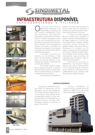 INFRAESTRUTURA DISPONÍVEL
Sindicato das Indústrias
OMetalúrgicas, Mecânicas e de
Material Elétrico e Eletrônico de
São Leopoldo (SINDIMETAL) reúne
aproximadamente 1300 empresas,
distribuídas na sua base territorial compos-
ta por 35 municípios, localizados nos vales
do Sinos, Caí e Encosta da Serra. Sob a
presidência do empresário Raul Heller, que
iniciou neste ano a sua quarta gestão de
trabalho consecutivo, a entidade tem
fortalecido a sua relação com as empresas
e ampliado o seu reconhecimento junto ao
meio empresarial gaúcho.
Localizado no Centro das
Indústrias, rua José Bonifácio, nº 204,
Centro, em São Leopoldo, o SINDIMETAL
possui uma estrutura adequada e bem
equipada para atender as demandas das
suas associadas e filiadas.
Três andares, incluindo o térreo,
são de garagens possuindo, no total, 83
boxes de estacionamento. O quarto andar
abriga a sala da Presidência, um auditório e
um espaço destinado a eventos.
A administração do SINDIMETAL
localiza-se no quinto andar. No sexto e no
térreo existem salas de treinamento e
reuniões. Já a cobertura do prédio contem-
pla uma sala de eventos, com terraço.
As salas de reuniões possuem
flip-chart, quadro branco, computador e
projetor multimídia. A sala de eventos, com
44 lugares, dispõe de TV LCD 54', flip-
chart, quadro branco, notebook e projetor
multimídia, cozinha equipada com
geladeira, freezer, fogão, forno elétrico e
churrasqueira. Já o auditório, com 118
lugares, é composto de palco, equipamen-
tos de áudio, notebook, projetor multimí-
dia e iluminação cênica. No mesmo andar,
está localizado o salão de eventos, com
capacidade para 250 pessoas. Todos os
ambientes são climatizados.
As empresas vinculadas ao
SINDIMETAL, que desejarem efetivar
reservas para eventos, especificamente
com foco empresarial, devem solicitar por
escrito, através do e-mail desenvolvimen-
to3@sindimetalrs.org.br, indicando data,
tipo do evento e número de pessoas.
Desde 2010, o SINDIMETAL possui
dois Pontos de Atendimento, um em
Sapiranga e outro em São Sebastião do
Caí. A meta é fomentar o desenvolvimen-
to das empresas nessas regiões, através
de capacitações, palestras e cursos, além
de oportunizar uma proximidade com as
empresas filiadas e associadas. Mais
informações poderão ser conferidas na
página 7 dessa edição.
Conheça o SINDIMETAL, sua
estrutura e serviços. Contatos através do
telefone (51) 3590-7707 ou pelo e-mail
relacionamento@sindimetalrs.org.br .
PONTOS DE ATENDIMENTO
Sala - 6º andar
Salão de Eventos - 12º andar
Auditório - 4º andar
Sala - Térreo
Administração - 5º andar
Salão de Eventos
 