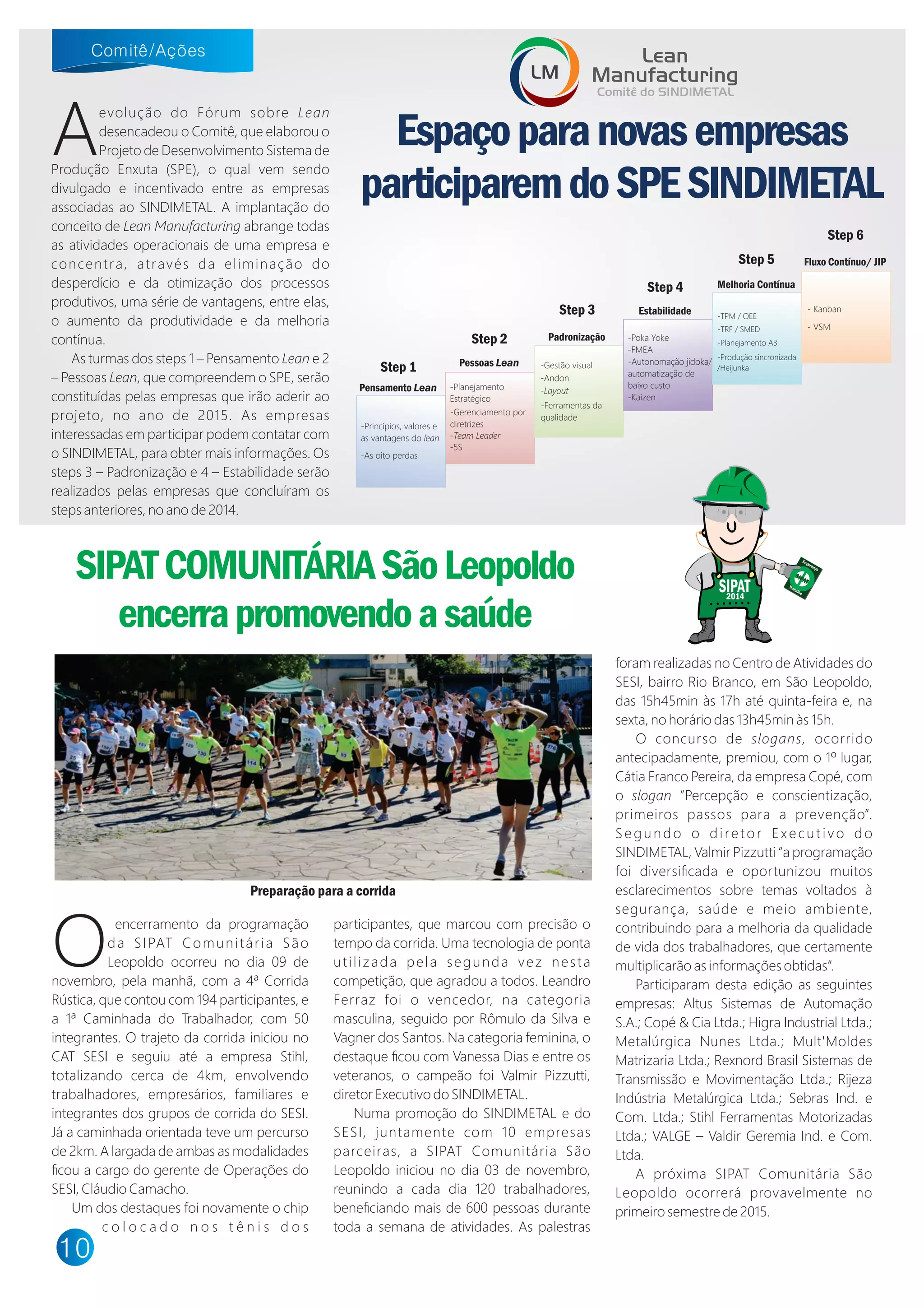O
encerramento da programação
da SIPAT Comunitária São
Leopoldo ocorreu no dia 09 de
novembro, pela manhã, com a 4ª Corrida
Rústica, que contou com 194 participantes, e
a 1ª Caminhada do Trabalhador, com 50
integrantes. O trajeto da corrida iniciou no
CAT SESI e seguiu até a empresa Stihl,
totalizando cerca de 4 m, envolvendo
trabalhadores, empresários, familiares e
integrantes dos grupos de corrida do SESI.
Já a caminhada orientada teve um percurso
de 2 m. A largada de ambas as modalidades
ﬁcou a cargo do gerente de Operações do
SESI, Cláudio Camacho.
Um dos destaques foi novamente o chip
c o l o c a d o n o s t ê n i s d o s
participantes, que marcou com precisão o
tempo da corrida. Uma tecnologia de ponta
utilizada pela segunda vez nesta
competição, que agradou a todos. Leandro
Ferraz foi o vencedor, na categoria
masculina, seguido por Rômulo da Silva e
Vagner dos Santos. Na categoria feminina, o
destaque ﬁcou com Vanessa Dias e entre os
veteranos, o campeão foi Valmir Pizzutti,
diretor Executivo do SINDIMETAL.
Numa promoção do SINDIMETAL e do
SESI, juntamente com 10 empresas
parceiras, a SIPAT Comunitária São
Leopoldo iniciou no dia 03 de novembro,
reunindo a cada dia 120 trabalhadores,
beneﬁciando mais de 600 pessoas durante
toda a semana de atividades. As palestras
foram realizadas no Centro de Atividades do
SESI, bairro Rio Branco, em São Leopoldo,
das 15h45min às 17h até quinta-feira e, na
sexta, no horário das 13h45min às 15h.
O concurso de slogans, ocorrido
antecipadamente, premiou, com o 1º lugar,
Cátia Franco Pereira, da empresa Copé, com
o slogan “Percepção e conscientização,
primeiros passos para a prevenção”.
Segundo o diretor Executivo do
SINDIMETAL, Valmir Pizzutti “a programação
foi diversiﬁcada e oportunizou muitos
esclarecimentos sobre temas voltados à
segurança, saúde e meio ambiente,
contribuindo para a melhoria da qualidade
de vida dos trabalhadores, que certamente
multiplicarão as informações obtidas”.
Participaram desta edição as seguintes
empresas: Altus Sistemas de Automação
S.A.; Copé Cia Ltda.; Higra Industrial Ltda.;
Metalúrgica Nunes Ltda.; Mult'Moldes
Matrizaria Ltda.; Rexnord Brasil Sistemas de
Transmissão e Movimentação Ltda.; Rijeza
Indústria Metalúrgica Ltda.; Sebras Ind. e
Com. Ltda.; Stihl Ferramentas Motorizadas
Ltda.; VALGE – Valdir Geremia Ind. e Com.
Ltda.
A próxima SIPAT Comunitária São
Leopoldo ocorrerá provavelmente no
primeiro semestre de 2015.
Espaçoparanovasempresas
participaremdoSPESINDIMETAL
Aevolução do Fórum sobre ean
desencadeou o Comitê, que elaborou o
Projeto de Desenvolvimento Sistema de
Produção Enxuta (SPE), o qual vem sendo
divulgado e incentivado entre as empresas
associadas ao SINDIMETAL. A implantação do
conceito de ean Manufacturing abrange todas
as atividades operacionais de uma empresa e
concentra, através da eliminação do
desperdício e da otimização dos processos
produtivos, uma série de vantagens, entre elas,
o aumento da produtividade e da melhoria
contínua.
As turmas dos steps 1 – Pensamento ean e 2
– Pessoas ean, que compreendem o SPE, serão
constituídas pelas empresas que irão aderir ao
projeto, no ano de 2015. As empresas
interessadas em participar podem contatar com
o SINDIMETAL, para obter mais informações. Os
steps 3 – Padronização e 4 – Estabilidade serão
realizados pelas empresas que concluíram os
steps anteriores, no ano de 2014.
- Kanban
- VSM
-Andon
-Gestão visual
a out
-Ferramentas da
qualidade
-FMEA
-Po a o e
-Kaizen
-Autonomação jido a/
automatização de
baixo custo
-TPM / OEE
-TRF / SMED
-Planejamento A3
-Produção sincronizada
/Heijun a
eam eader
-Planejamento
Estratégico
-5S
-Gerenciamento por
diretrizes
Pensamento Lean
Pessoas Lean
Padronização
Estabilidade
Melhoria Contínua
Fluxo Contínuo/ JIP
-Princípios, valores e
as vantagens do lean
-As oito perdas
SIPATCOMUNITÁRIASãoLeopoldo
encerrapromovendoasaúde
SIPAT2014
SIPAT
Segurança
Trabalho
Step 1
Step 2
Step 3
Step 4
Step 5
Step 6
Lean
Manufacturing
Comitê do SINDIMETAL
LM
Preparação para a corrida
 