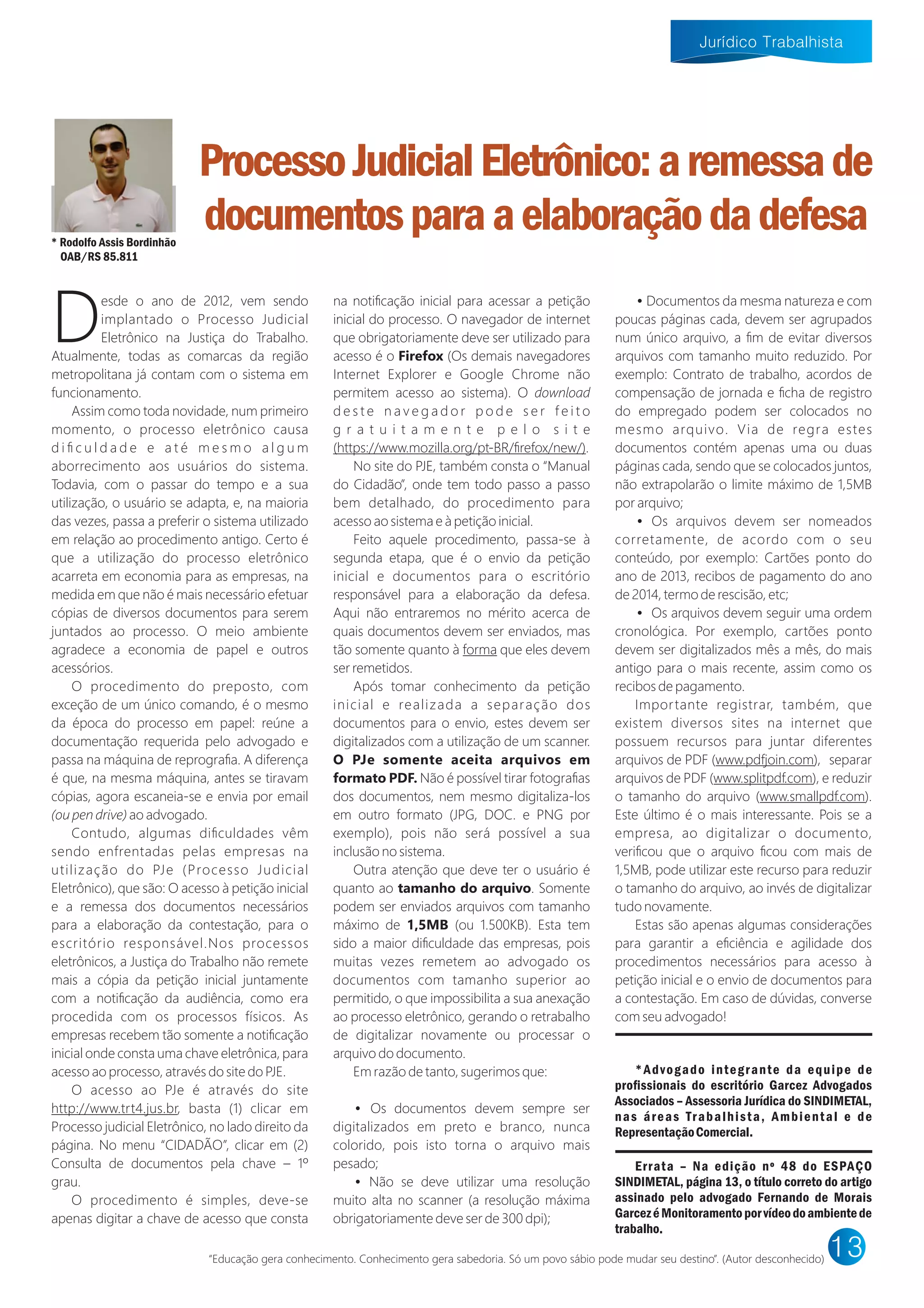 esde o ano de 2012, vem sendo
Dimplantado o Processo Judicial
Eletrônico na Justiça do Trabalho.
Atualmente, todas as comarcas da região
metropolitana já contam com o sistema em
funcionamento.
Assim como toda novidade, num primeiro
momento, o processo eletrônico causa
d i ﬁ c u l d a d e e a t é m e s m o a l g u m
aborrecimento aos usuários do sistema.
Todavia, com o passar do tempo e a sua
utilização, o usuário se adapta, e, na maioria
das vezes, passa a preferir o sistema utilizado
em relação ao procedimento antigo. Certo é
que a utilização do processo eletrônico
acarreta em economia para as empresas, na
medida em que não é mais necessário efetuar
cópias de diversos documentos para serem
juntados ao processo. O meio ambiente
agradece a economia de papel e outros
acessórios.
O procedimento do preposto, com
exceção de um único comando, é o mesmo
da época do processo em papel: reúne a
documentação requerida pelo advogado e
passa na máquina de reprograﬁa. A diferença
é que, na mesma máquina, antes se tiravam
cópias, agora escaneia-se e envia por email
ou pen dri e ao advogado.
Contudo, algumas diﬁculdades vêm
sendo enfrentadas pelas empresas na
utilização do PJe (Processo Judicial
Eletrônico), que são: O acesso à petição inicial
e a remessa dos documentos necessários
para a elaboração da contestação, para o
escritório responsável.Nos processos
eletrônicos, a Justiça do Trabalho não remete
mais a cópia da petição inicial juntamente
com a notiﬁcação da audiência, como era
procedida com os processos físicos. As
empresas recebem tão somente a notiﬁcação
inicial onde consta uma chave eletrônica, para
acesso ao processo, através do site do PJE.
O acesso ao PJe é através do site
http:// .trt4.jus.br, basta (1) clicar em
Processo judicial Eletrônico, no lado direito da
página. No menu “CIDAD O”, clicar em (2)
Consulta de documentos pela chave – 1º
grau.
O procedimento é simples, deve-se
apenas digitar a chave de acesso que consta
na notiﬁcação inicial para acessar a petição
inicial do processo. O navegador de internet
que obrigatoriamente deve ser utilizado para
acesso é o ire o (Os demais navegadores
Internet Explorer e Google Chrome não
permitem acesso ao sistema). O do nload
d e s t e n a v e g a d o r p o d e s e r f e i t o
g r a t u i t a m e n t e p e l o s i t e
(https:// .mozilla.org/pt-BR/ﬁrefox/ne /).
No site do PJE, também consta o “Manual
do Cidadão”, onde tem todo passo a passo
bem detalhado, do procedimento para
acesso ao sistema e à petição inicial.
Feito aquele procedimento, passa-se à
segunda etapa, que é o envio da petição
inicial e documentos para o escritório
responsável para a elaboração da defesa.
Aqui não entraremos no mérito acerca de
quais documentos devem ser enviados, mas
tão somente quanto à forma que eles devem
ser remetidos.
Após tomar conhecimento da petição
inicial e realizada a separação dos
documentos para o envio, estes devem ser
digitalizados com a utilização de um scanner.
e somente aceita ar uivos em
ormato . Não é possível tirar fotograﬁas
dos documentos, nem mesmo digitaliza-los
em outro formato (JPG, DOC. e PNG por
exemplo), pois não será possível a sua
inclusão no sistema.
Outra atenção que deve ter o usuário é
quanto ao taman o o ar uivo. Somente
podem ser enviados arquivos com tamanho
máximo de 1,5 (ou 1.500KB). Esta tem
sido a maior diﬁculdade das empresas, pois
muitas vezes remetem ao advogado os
documentos com tamanho superior ao
permitido, o que impossibilita a sua anexação
ao processo eletrônico, gerando o retrabalho
de digitalizar novamente ou processar o
arquivo do documento.
Em razão de tanto, sugerimos que:
• Os documentos devem sempre ser
digitalizados em preto e branco, nunca
colorido, pois isto torna o arquivo mais
pesado;
• Não se deve utilizar uma resolução
muito alta no scanner (a resolução máxima
obrigatoriamente deve ser de 300 dpi);
•Documentos da mesma natureza e com
poucas páginas cada, devem ser agrupados
num único arquivo, a ﬁm de evitar diversos
arquivos com tamanho muito reduzido. Por
exemplo: Contrato de trabalho, acordos de
compensação de jornada e ﬁcha de registro
do empregado podem ser colocados no
mesmo arquivo. Via de regra estes
documentos contém apenas uma ou duas
páginas cada, sendo que se colocados juntos,
não extrapolarão o limite máximo de 1,5MB
por arquivo;
• Os arquivos devem ser nomeados
corretamente, de acordo com o seu
conteúdo, por exemplo: Cartões ponto do
ano de 2013, recibos de pagamento do ano
de 2014, termo de rescisão, etc;
• Os arquivos devem seguir uma ordem
cronológica. Por exemplo, cartões ponto
devem ser digitalizados mês a mês, do mais
antigo para o mais recente, assim como os
recibos de pagamento.
Importante registrar, também, que
existem diversos sites na internet que
possuem recursos para juntar diferentes
arquivos de PDF ( .pdfjoin.com), separar
arquivos de PDF ( .splitpdf.com), e reduzir
o tamanho do arquivo ( .smallpdf.com).
Este último é o mais interessante. Pois se a
empresa, ao digitalizar o documento,
veriﬁcou que o arquivo ﬁcou com mais de
1,5MB, pode utilizar este recurso para reduzir
o tamanho do arquivo, ao invés de digitalizar
tudo novamente.
Estas são apenas algumas considerações
para garantir a eﬁciência e agilidade dos
procedimentos necessários para acesso à
petição inicial e o envio de documentos para
a contestação. Em caso de dúvidas, converse
com seu advogado!
*Advogado integrante da equipe de
proﬁssionais do escritório Garcez Advogados
Associados – Assessoria Jurídica do SINDIMETAL,
nas áreas Trabalhista, Ambiental e de
RepresentaçãoComercial.
Errata – Na edição nº 48 do ESPAÇO
SINDIMETAL, página 13, o título correto do artigo
assinado pelo advogado Fernando de Morais
GarcezéMonitoramentoporvídeodoambientede
trabalho.
ProcessoJudicialEletrônico:aremessade
documentosparaaelaboraçãodadefesa* Rodolfo Assis Bordinhão
OAB/RS 85.811
“Educação gera conhecimento. Conhecimento gera sabedoria. Só um povo sábio pode mudar seu destino”. (Autor desconhecido)
 
