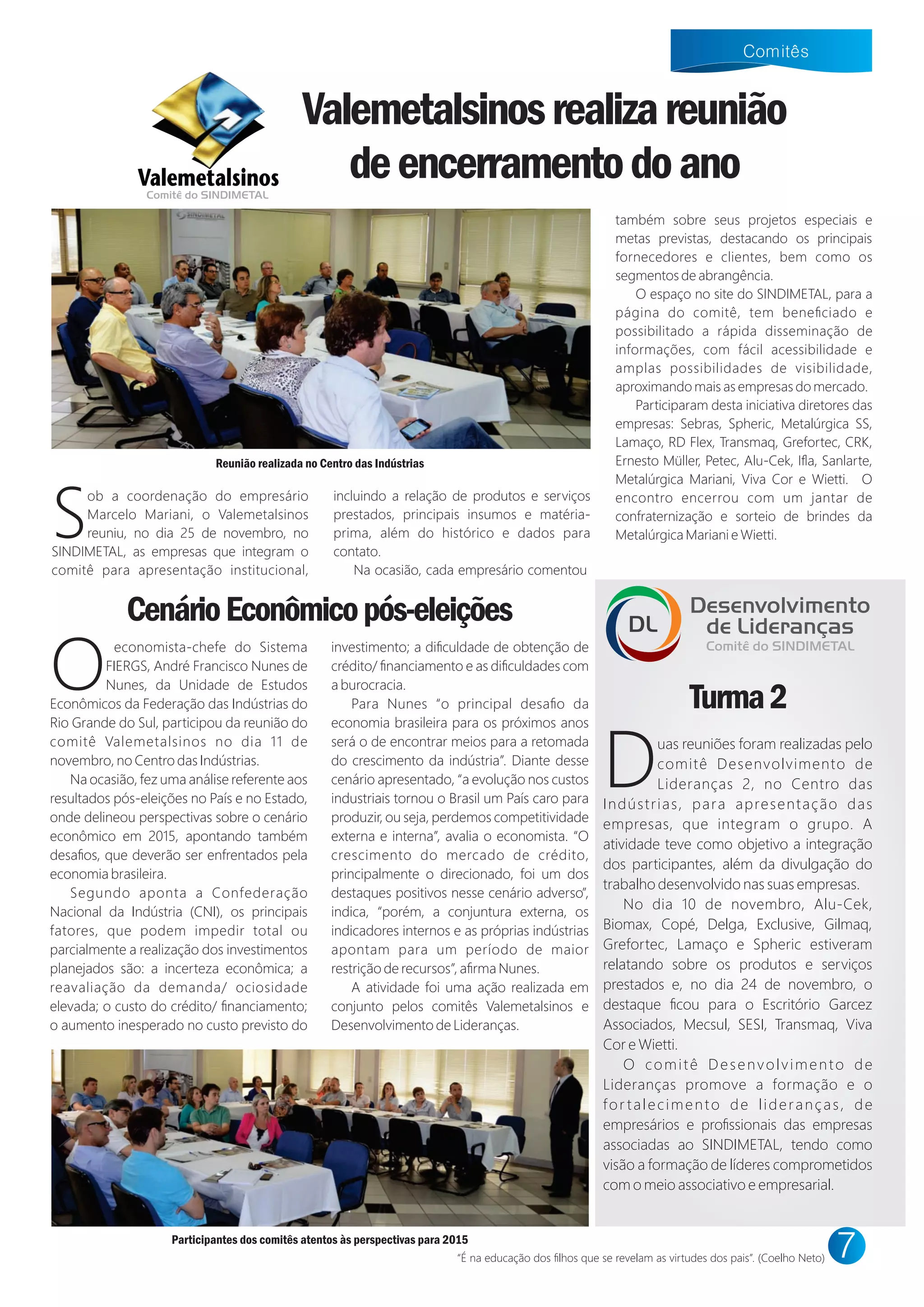 S
ob a coordenação do empresário
Marcelo Mariani, o Valemetalsinos
reuniu, no dia 25 de novembro, no
SINDIMETAL, as empresas que integram o
comitê para apresentação institucional,
incluindo a relação de produtos e serviços
prestados, principais insumos e matéria-
prima, além do histórico e dados para
contato.
Na ocasião, cada empresário comentou
também sobre seus projetos especiais e
metas previstas, destacando os principais
fornecedores e clientes, bem como os
segmentos de abrangência.
O espaço no site do SINDIMETAL, para a
página do comitê, tem beneﬁciado e
possibilitado a rápida disseminação de
informações, com fácil acessibilidade e
amplas possibilidades de visibilidade,
aproximando mais as empresas do mercado.
Participaram desta iniciativa diretores das
empresas: Sebras, Spheric, Metalúrgica SS,
Lamaço, RD Flex, Transmaq, Grefortec, CRK,
Ernesto Müller, Petec, Alu-Ce , Iﬂa, Sanlarte,
Metalúrgica Mariani, Viva Cor e ietti. O
encontro encerrou com um jantar de
confraternização e sorteio de brindes da
Metalúrgica Mariani e ietti.
CenárioEconômicopós-eleições
O
economista-chefe do Sistema
FIERGS, André Francisco Nunes de
Nunes, da Unidade de Estudos
Econômicos da Federação das Indústrias do
Rio Grande do Sul, participou da reunião do
comitê Valemetalsinos no dia 11 de
novembro, no Centro das Indústrias.
Na ocasião, fez uma análise referente aos
resultados pós-eleições no País e no Estado,
onde delineou perspectivas sobre o cenário
econômico em 2015, apontando também
desaﬁos, que deverão ser enfrentados pela
economia brasileira.
Segundo aponta a Confederação
Nacional da Indústria (CNI), os principais
fatores, que podem impedir total ou
parcialmente a realização dos investimentos
planejados são: a incerteza econômica; a
reavaliação da demanda/ ociosidade
elevada; o custo do crédito/ ﬁnanciamento;
o aumento inesperado no custo previsto do
investimento; a diﬁculdade de obtenção de
crédito/ ﬁnanciamento e as diﬁculdades com
a burocracia.
Para Nunes “o principal desaﬁo da
economia brasileira para os próximos anos
será o de encontrar meios para a retomada
do crescimento da indústria”. Diante desse
cenário apresentado, “a evolução nos custos
industriais tornou o Brasil um País caro para
produzir, ou seja, perdemos competitividade
externa e interna”, avalia o economista. “O
crescimento do mercado de crédito,
principalmente o direcionado, foi um dos
destaques positivos nesse cenário adverso”,
indica, “porém, a conjuntura externa, os
indicadores internos e as próprias indústrias
apontam para um período de maior
restrição de recursos”, aﬁrma Nunes.
A atividade foi uma ação realizada em
conjunto pelos comitês Valemetalsinos e
Desenvolvimento de Lideranças.
“É na educação dos ﬁlhos que se revelam as virtudes dos pais”. (Coelho Neto)
Valemetalsinosrealizareunião
deencerramentodoanoComitê do SINDIMETAL
Duas reuniões foram realizadas pelo
comitê Desenvolvimento de
Lideranças 2, no Centro das
Indústrias, para apresentação das
empresas, que integram o grupo. A
atividade teve como objetivo a integração
dos participantes, além da divulgação do
trabalho desenvolvido nas suas empresas.
No dia 10 de novembro, Alu-Ce ,
Biomax, Copé, Delga, Exclusive, Gilmaq,
Grefortec, Lamaço e Spheric estiveram
relatando sobre os produtos e serviços
prestados e, no dia 24 de novembro, o
destaque ﬁcou para o Escritório Garcez
Associados, Mecsul, SESI, Transmaq, Viva
Cor e ietti.
O comitê Desenvolvimento de
Lideranças promove a formação e o
for talecimento de lideranças, de
empresários e proﬁssionais das empresas
associadas ao SINDIMETAL, tendo como
visão a formação de líderes comprometidos
com o meio associativo e empresarial.
Desenvolvimento
de Lideranças
Comitê do SINDIMETAL
DL
Turma2
Reunião realizada no Centro das Indústrias
Participantes dos comitês atentos às perspectivas para 2015
 