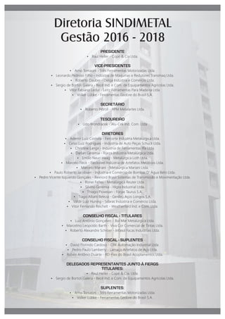 PRESIDENTE
Ÿ Raul Heller - Copé Cia Ltda.
VICE-PRESIDENTES
Ÿ Arno Tomasini - Stihl Ferramentas Motorizadas Ltda.
Ÿ Leonardo Pedroso Filho - Indústria de Máquinas e Redutores Transmaq Ltda.
Ÿ Roberto Dauber - Delga Indústria e Comércio Ltda.
Ÿ Sergio de Bortoli Galera - Itecê Ind. e Com. de Equipamentos Agrícolas Ltda.
Ÿ Vitor Fabiano Ledur - Leitz Ferramentas Para Madeira Ltda.
Ÿ Volker Lübke - Ferramentas Gedore do Brasil S.A.
SECRETÁRIO
Ÿ Roberto Petroll - RPM Metalartes Ltda.
TESOUREIRO
Ÿ Udo Wondracek - Alu-Cek Ind. Com. Ltda
DIRETORES
Ÿ Ademir Luiz Costella - Fercorte Indústria Metalúrgica Ltda.
Ÿ Celso Luiz Rodrigues - Indústria de Auto Peças Schuck Ltda.
Ÿ Christine Lange - Indústria de Ferramentas Iﬂa Ltda.
Ÿ Darlan Geremia - Rijeza Indústria Metalúrgica Ltda.
Ÿ Emílio Neuri Haag - Metalúrgica Loth Ltda.
Ÿ Marcelo Fleck - Flecksteel Indústria de Artefatos Metálicos Ltda.
Ÿ Marcelo Mariani - Metalúrgica Mariani Ltda.
Ÿ Paulo Roberto Jacobsen - Indústria e Comércio de Bombas D gua Beto Ltda.
Ÿ Pedro Vicente Isquierdo Gonçales - Rexnord Brasil Sistemas de Transmissão e Movimentação Ltda.
Ÿ Ronei Feltes - Metalúrgica Reuter Ltda.
Ÿ Silvino Geremia - Higra Industrial Ltda.
Ÿ Thiago Piovesan - Forjas Taurus S.A.
Ÿ Tiago Alliatti Beleza - Gerdau Aços Longos S.A.
Ÿ Valdir Luiz Huning - Sebras Indústria e Comércio Ltda.
Ÿ Vitor Fernando Reichelt - Weatherford Ind. e Com. Ltda.
CONSELHO FISCAL - TITULARES
Ÿ Luiz Antônio Gonçalves - Rol Mar Metalúrgica Ltda.
Ÿ Marcelino Leopoldo Barth - Viva Cor Comercial de Tintas Ltda.
Ÿ Roberto Alexandre Schroer - Infasul Facas Industriais Ltda.
CONSELHO FISCAL - SUPLENTES
Ÿ David Florindo Cardoso - CRK Automação Industrial Ltda.
Ÿ Pedro Paulo Lambert - Lamaço Artefatos de Aço Ltda.
Ÿ Rubén Antônio Duarte - RD-Flex do Brasil Acoplamentos Ltda.
DELEGADOS REPRESENTANTES JUNTO À FIERGS
TITULARES:
Ÿ Raul Heller - Copé Cia. Ltda.
Ÿ Sergio de Bortoli Galera - Itecê Ind. e Com. de Equipamentos Agrícolas Ltda.
SUPLENTES:
Ÿ Arno Tomasini - Stihl Ferramentas Motorizadas Ltda.
Ÿ Volker Lübke - Ferramentas Gedore do Brasil S.A.
Diretoria SINDIMETAL
Gestão 2016 - 2018
 