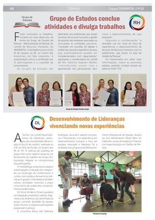 ATurma 1, do comitê Desenvolvi-
mento de Lideranças, partici-
pou de uma atividade diferenci-
ada no dia 24 de outubro, realizada no
CAT do SESI, de Portão, no horário das
8h às 17h. A vivência de coaching de
grupo teve como objetivo propiciar um
fechamento do trabalho do Grupo DL1,
buscando resgatar os compromissos
dos participantes.
A metodologia proposta privilegiou
a participação e interação dos integran-
tes na construção do conhecimento e
contou com a prática de exercícios indi-
viduais e grupais. A facilitadora também
utilizou atividades vivenciais e jogos
como forma de análise dos comporta-
mentos evidenciados.
Os focos temáticos foram pautados
na integração, propósito e valores, diag-
nóstico da dinâmica e da caminhada do
grupo, incluindo atividade de equipe,
onde inclusive os próprios participantes
prepararam o almoço.
A consultora Maria Zeli Stelmack
Rodrigues, sócia da E-saberes consulto-
ria e treinamento, com experiência em
desenvolvimento humano e foco em
equipes, educação e liderança, foi a
facilitadora do programa de Desenvolvi-
mento Interpessoal de Equipes. Autora
do livro Atendimento: Muito Além do
Cafezinho, possui formação em História,
com especialização em Gestão de Pes-
soas.
oram concluídos os trabalhos,
Finiciados em maio deste ano, da
turma do Grupo de Estudos de
Rotinas – Administração de Pessoal, do
comitê de Recursos Humanos, do
SINDIMETAL. A atividade ocorreu no dia
16 de outubro, às 8h, no Centro das
Indústrias, em São Leopoldo. A
programação incluiu a certiﬁcação das
13 participantes e o coquetel de
encerramento.
O s G r u p o s d e E s t u d o s s ã o
destinados aos proﬁssionais que atuam
nas áreas de recursos humanos e gestão
de pessoas das empresas associadas ou
vinculadas às entidades parceiras.
“Consistem em reuniões de debate e
análise dos assuntos especíﬁcos da área,
que eventualmente podem ser
complementados com capacitações”,
argumenta a coordenadora do comitê
de RH, Heloisa Gaelzer Müller,
" c o n t r i b u i n d o , a s s i m , c o m o
aprendizado dos participantes, bem
como o desenvolvimento de suas
empresas".
Segundo a coordenação “a
atividade cria um canal de troca de
experiências e desenvolvimento de
técnicas de Recursos Humanos com os
proﬁssionais, que atuam na área de
Gestão de Pessoas".
Os interessados em obter mais
informações, sobre as próximas
edições, poderão contatar através do
telefone 3590-7710.
Desenvolvimento de Lideranças
vivenciando novas experiências
DL
Comitês06 Espaço SINDIMETAL | Nº55
Grupo de Estudos conclue
atividades e divulga trabalhos
Grupo de
Estudos
RH
Grupo de Estudos ﬁnaliza etapa
Dinâmica de grupo
 