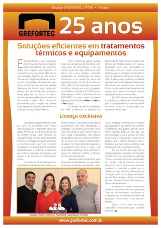 A Grefortec segue colhendo frutos.
Em 2015, foi concedida uma licença
exclusiva para ser a fabricante oﬁcial, em
toda a América do Sul, de fornos industriais
da ichelin rou . Líder mundial em
equipamentos e serviços para tratamentos
térmicos e termoquímicos para indústrias,
a multinacional austríaca também
estabeleceu a transferência de tecnologia
da ichelin para a Grefortec, contribuindo
para elevar o patamar da empresa, que
passou a ser reconhecida internacional-
mente.
Ao avaliar os 25 anos de Grefortec,
o empresário relembra as diﬁculdades, que
foram muitas e a inconstância dos planos
econômicos, que vêm desaﬁando as
empresas. “Já passamos por tantas crises,
mas com certeza a que vivemos hoje é a
mais longa e desaﬁadora, com reﬂexos
devastadores aqui e no exterior, interferin-
do inclusive nos futuros investimentos”,
desabafa. “As novas gerações passaram a
se questionar mais sobre o futuro, mas
ainda faltam lideranças que entendam a
lógica da indústria”, justiﬁca a diretora
Comercial Andrea Pereira.
“Devemos estar estruturados para
ultrapassar as diﬁculdades; ter capacidade
de inovar e se adaptar para facilitar o dia a
dia da empresa; entender que o mundo
ﬁcou pequeno e não desistir nas primeiras
50 tentativas, mas persistir até dar certo.
Temos desaﬁos todos os dias, por isso
devemos fazer o que é possível ser feito,
mesmo que a contragosto; e aprender na
prática, que o retorno ﬁnanceiro não é
imediato, que não somos eternos e que
não se pode tudo”, argumenta Antonio.
Por isso há seis anos teve início a
preparação para a transição de comando
da Grefortec, com o apoio de um .coaching
“Foram momentos de muito aprendizado
em família, mas já estamos prontos.
Queremos que a empresa se mantenha
saudável no mercado e passe para o
cliente esta visão de futuro”, aﬁrma Antonio.
A direção conta com o papel estratégico
dos três ﬁlhos: Rodrigo - Diretor Industrial,
Andrea - Diretora Comercial Andressa -e
Diretora Administrativa.
A receita de sucesso consiste em
trabalhar com transparência e seriedade.
“Não ser um aventureiro, aprofundar os
conhecimentos na sua área e também nas
questões burocráticas e de gestão”,
enfatiza.
Que o futuro reserve muitas
conquistas e realizações para a família
Grefortec!
www.metalreuter.com.br
Licença exclusiva
Empreendedor e perseverante,
Antonio Gremes Pereira, fundador e
diretor-presidente da Grefortec,
relata com orgulho sua trajetória, no
comando da empresa, desde 1989, ano de
sua fundação. Nascido em São Paulo e
formado em Engenharia Elétrica mudou-
se com a família para São Leopoldo, para
atuar na ﬁlial de uma empresa paulista,
fabricante de fornos para tratamento
térmico. Em virtude da crise econômica
vivida pelo País na época, os planos
tiveram que ser modiﬁcados, em razão do
fechamento desta ﬁlial. Antonio,
percebendo que a região era carente
neste segmento, resolveu permanecer no
Estado e criar seu próprio negócio.
Com o apoio da esposa Marilda
Peres, na companhia dos três ﬁlhos e de
uma caixa de ferramentas, como ele
mesmo gosta de citar, dedicou-se com
aﬁnco aos novos desaﬁos. Atuando
diretamente na manutenção de fornos
industriais e na venda de peças de
reposição fundou, no dia 19 de junho de
1991, a ABC Fornos Industriais. A empresa
funcionou, durante um ano, na garagem
da residência da família. Em 1992, já com
sede própria, a ABC transformou-se em
GREFORTEC. O novo nome é formado
pela junção das iniciais de mes, nosre For
e nologia.Tec
O trabalho sempre foi desaﬁador.
Em 1994, a Grefortec se destacou na
fabricação do maior forno de tratamento
térmico da América Latina, em Canoas.
Desejando suprir uma necessidade de
mercado, Antonio traçou uma nova
trajetória para a empresa, implantando a
área de tratamento térmico de metais, em
1999. A ideia surgiu quando o fundador
percebeu que muitos clientes tinham certa
diﬁculdade em adquirir seus próprios
fornos ou até mesmo não dispunham de
espaço físico para a instalação desses
equipamentos em suasempresas.
Em 2012, ampliou seu parque fabril
e transferiu a unidade de Equipamentos
para a cidade de Portão, numa área de 14
hectares, onde foi inaugurada uma
moderna e ampla sede.
VitrineEspaço SINDIMETAL | Nº58
Soluções eﬁcientes em tratamentos
térmicos e equipamentos
25 anos
www.grefortec.com.br
tratamentos
Rodrigo, Andrea, Andressa e Antonio (da esquerda para à direita)
 