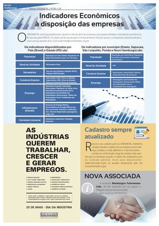 Indicadores Econômicos
à disposição das empresas
SINDIMETAL está disponibilizando, desde o mês de abril, às empresas associadas e ﬁliadas, indicadores econômicos,
Ofornecidos pela FIERGS. Os dados serão atualizados trimestralmente. Para ter acesso, o empresário deverá solicitar o
novo serviço através do e-mail sindimetal@sindimetalrs.org.br.
Serviço
/Institucional Espaço SINDIMETAL | Nº58 • 04
Os indicadores disponibilizados por
País (Brasil) e Estado (RS) são:
Os indicadores por município (Esteio, Sapucaia,
São Leopoldo, Portão e Novo Hamburgo) são:
População
Nível de Atividade
Monetários
Comércio Exterior
Emprego
População por Faixa Etária; População em
Idade Universitária (entre 15 e 24 anos).
PIB (Estado e País).
Infraestrutura
(Estado)
Atividade Industrial
Taxa de Juros Efetivas; Inﬂação (IPCA);
Inﬂação (INPC)Câmbio.
Exportações (US$ e Peso no Estado);
Importações (US$ e Peso no Estado);
Balança Comercial; Fluxo de Comércio.
População Ocupada; População
Desocupada; População em Idade Ativa;
População Economicamente Ativa;
Empregados; Escolaridade dos
Empregados; Remuneração Média dos
Empregados; Horas Trabalhadas dos
Empregados.
Consumo de Energia Elétrica;
Consumidores de Energia Elétrica por
Tipo (comercial, industrial, residencial,
etc.); Veículos Registrados (passageiros,
carga, etc).
Indicadores Industriais; Produção
Industrial.
População
Nível de Atividade
Comércio Exterior
Emprego
População por Faixa Etária; População
em Idade Universitária; População
Universitária.
PIB.
Exportações; Importações; Balança
Comercial; Fluxo de Comércio.
Empregados; Escolaridade dos
Empregados; Remuneração Média
dos Empregados; Horas
Trabalhadas dos Empregados.
NOVA ASSOCIADA
A empresa Metalúrgica Fuhrmeister
Ltda., de São Sebastião do Caí, passou a
integrar o grupo das associadas.
Bem-vinda ao SINDIMETAL!
AS
INDÚSTRIAS
QUEREM
TRABALHAR,
CRESCER
E GERAR
EMPREGOS.
É PRECISO REDUZIR:
• ALTA CARGA TRIBUTÁRIA
• PESADA MÁQUINA ESTATAL
• BUROCRACIA EXAGERADA
• DÉFICIT PÚBLICO
• JUROS
E MODERNIZAR:
• LEGISLAÇÃO TRABALHISTA
• SISTEMA PREVIDENCIÁRIO
• ESTÍMULOS FISCAIS
• PARCERIAS PÚBLICO-PRIVADAS
• COMÉRCIO EXTERIOR
25 DE MAIO - DIA DA INDÚSTRIA
Vamos mudar a realidade e o jogo político, para que as entidades
empresariais sejam ouvidas, valorizando quem gera empregos, renda
e oportunidades de evolução social. Vamos transformar para crescer.
enove o seu cadastro junto ao SINDIMETAL. Mantenha
Rsempre recentes os dados da sua empresa como ende-
reço, contatos, e-mails, telefones e nº de funcionários.
Lembre-se: a informação chega de maneira mais asser-
tiva para as empresas quando os dados são atualizados junto
ao sindicato patronal. Envie para relacionamen-
to@sindimetalrs.org.br ou atualize diretamente pelo site
www.sindimetalrs.org.br.
Cadastro sempre
atualizado
 