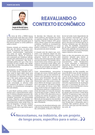 02
PONTO DE VISTA
No início de 2016, a FIERGS lançou
um comunicado onde dizia que o Brasil
não pode esperar. Hoje temos total con-
vicção de que o Brasil não pode parar. O
País precisa ajustar as contas públicas e
voltar a crescer.
Estamos vivendo um momento crítico,
diria que até doloroso, na nossa eco-
nomia. As empresas, nos últimos anos,
fizeram reestruturações importantes,
com cortes de custos, desperdícios e
endividamentos. Muitas se reinventa-
ram e passaram por mudanças radicais,
lutando pela sobrevivência no mercado,
outras não conseguiram. Não fosse o
imbróglio político em que o País vive a
economia já teria reagido mais rapida-
mente. Mas, nos falta uma política clara
de desenvolvimento.
Necessitamos, na indústria, de um pro-
jeto de longo prazo, específico para o
setor, onde as regras sejam claras, para
que possamos voltar a investir. Há anos
nos prometem as reformas estruturais,
que o País tanto precisa para voltar a
crescer, gerar emprego e renda. Mas,
como o clima político no Brasil está
muito conturbado, as reformas estão
em ‘compasso de espera’ e, consequen-
temente, os investimentos estrangeiros
têm sido adiados.
O custo Brasil continua sendo o maior
entrave para o desenvolvimento indus-
trial. O sistema tributário nacional é ob-
soleto, a quantidade de tributos é muito
complexa, parecendo um emaranhado
de taxas, impostos e contribuições. La-
mentavelmente, as reformas trabalhistas
e previdenciárias estão sendo feitas na
base da barganha. A situação continua
obscura e ‘na falta de coisa melhor’,
vamos levando com o que temos para o
momento.
As decisões dos tribunais são mera-
mente políticas, não levando em conta
os aspectos jurídicos. Talvez somente o
Supremo Tribunal Federal (STF) possa
salvar o Brasil, a partir de uma avaliação
cuidadosa, medindo as consequências
de uma saída intempestiva e o custo
político econômico e social das medi-
das possíveis de serem tomadas.
A situação está tão atípica que, assis-
tindo a um telejornal, depois de uma
hora e meia de apresentação, o âncora
pergunta: “vamos ver se temos pelo
menos uma notícia boa para dar. Qual a
previsão do tempo?” Na verdade, diaria-
mente temos novas notícias, que na sua
essência continuam sendo velhas, pois
infelizmente somente são alterados os
nomes dos personagens. As boas práti-
cas parecem que caíram em desuso.
Como empreendedores, procuramos
entregar aos nossos clientes aquilo que
prometemos, pois se não estiverem sa-
tisfeitos com o produto ou serviço, irão
buscar outro fornecedor. No caso dos
governantes, acontece o contrário. Na
maioria das vezes, não existe o compro-
misso efetivo de entregar o que prome-
tem e, para agravar, não temos a opção,
em curto prazo, de buscar outra lide-
rança. Existe no País um inegável vácuo
de lideranças políticas e empresariais e
ainda não surgiu um nome de consenso
nacional para ocupar o Palácio do Pla-
nalto, em 2018. Uma alternativa seria a
mudança do sistema de governo, para
parlamentarismo; não resolveria o pro-
blema de um mau governo, mas seria bem
mais rápido trocar o Primeiro-ministro do
que o Presidente.
O processo de desindustrialização está
cada vez mais presente, nos orgulhamos
das commodities. O Brasil e o Rio Gran-
de do Sul estão muito dependentes da
terra. Estamos retornando um século,
voltando para a ‘era do café’. Hoje, as
indústrias são comparadas ao agrone-
gócio, mas para isso teríamos que ter as
mesmas condições que são oferecidas
ao setor. Na realidade, necessitamos
de um Plano Indústria, semelhante ao
Plano Safra, definido com taxas de juros
anuais subsidiadas, a mesma tributação,
seguro indústria, entre outros.
Todos os dias nós pensamos em como
encontrar soluções para manter as
indústrias em atividade. A busca tem
sido muitas vezes coletiva, através do
associativismo, onde fortalecemos
as nossas aspirações e viabilizamos
alternativas, através de encontros de
negócios, feiras, simpósios e palestras
com especialistas.
A inauguração, em São Leopoldo, nos
meses de abril e maio, de dois Institutos
de Inovação, um na área de Mecânica
e outro na de Polímeros, também tem
sido um estímulo. Falamos em Indústria
4.0, mas ao mesmo tempo existe uma
legislação trabalhista de 1943, que
necessita urgentemente de atualização
para que a contratação de novos fun-
cionários se torne mais flexível e menos
onerosa ao empreendedor.
Na realidade, estamos sempre buscan-
do opções para encontrar a saída deste
‘labirinto’. A esperança é que, como diz
um provérbio português, “não há bem
que sempre dure, nem mal que nunca
se acabe”. Na medida em que os pro-
blemas vão sendo superados, ficamos
mais fortalecidos e preparados para o
‘combate’. Não podemos desistir, mas
sim insistir para que esse País retome o
seu rumo.
Reavaliando o
contexto econômicoSergio de Bortoli Galera
Vice-PresidentedoSINDIMETALRS
Necessitamos, na indústria, de um projeto
de longo prazo, específico para o setor...
“ “
 