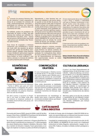 06
GRUPO / INSTITUCIONAL
Presença feminina dentro do associativismo
O aumento da presença feminina den-
tro das indústrias e meios corporativos já
deixou de ser novidade. Em contextos até
então, predominantemente, masculinos, a
participação de mulheres vem crescendo
nos últimos anos em, arriscamos dizer, um
movimento sem volta.
Na realidade, quebras de paradigmas são
observadas de ambos os lados, seja pelo
interesse das mulheres por profissões tra-
dicionalmente masculinas, como - mesmo
que aos poucos e de forma bem mais tímida
- pela procura por atividades ditas “femini-
nas”pelos homens.
Essas trocas de ocupações e interesses
comprovam, que competências e sucesso
vão muito além das questões de gênero.
Quando bem geridas são benéficas, trans-
formam espaços, agregam visões distintas,
incluem, fortalecem, oportunizam negócios
e melhorias nas empresas e organizações.
Nesse âmbito, no nosso sindicato, o que
chama a atenção é a inclusão de mulheres
nas ações propostas pela instituição.
Naturalmente, a visão feminina tem um
olhar mais cuidadoso e, até mesmo, afetuo-
so quando se trata de falar de pessoas. Faz
parte desse gênero cuidar, zelar, se importar,
acolher e escutar com cuidado, paciência e
cautela, dando tempo e espaço para o outro
se sentir importante. Essas qualidades per-
mitiram que o feminino ganhasse espaço e
alcançassesucessonaspráticasrelacionadas
à gestão de pessoas. Não é por acaso que ao
ingressar em uma empresa, boa parte das
mulheres se identifica com o setor de RH. No
próprio SINDIMETAL RS, essa tem sido uma
importante porta de entrada. No comitê
Gestão de Pessoas, por exemplo, a grande
maioria dos integrantes são mulheres.
Mudanças culturais e, inclusive, sucessões
familiares, também propiciaram a partici-
pação feminina nos demais contextos da
indústria, como engenharia, manutenção e
produção. Em consequência disso, dentro
do nosso sindicato, outros Comitês e Gru-
pos de Desenvolvimento de Lideranças
têm experimentado mesclar as visões
masculinas e femininas.
O mais interessante dessa nova realidade
é que a força, o ímpeto, a velocidade
com que os homens construíram e con-
duzem muitas coisas não perdeu o seu
valor, bem como jamais perderá a sua
importância. Os aspectos masculinos são
fundamentais para que tudo tenha acon-
tecido e continue acontecendo. Contudo,
percebe-se que o movimento de unir as
forças torna tudo mais completo e equi-
librado, os dois lados se complementam,
são necessários e trazem harmonia den-
tro de setores, sindicatos e grupos em
geral.
E claro que assim como em qualquer con-
texto, o associativismo também colhe os
benefícios desta soma de forças.
BárbaraSchmidteBiancaKiszewskideMedeiros
-GrupoDesenvolvimentodeLideranças–DL2
O curso Comunicação e Oratória ocorreu
no período de 05 e 12 de junho. O mesmo
teve como objetivo gerar reflexões para a
importância do processo de comunicabili-
dade, avaliando a qualidade e o impacto da
comunicação no contexto organizacional e
no âmbito pessoal.
Visou, ainda, desenvolver as habilidades
dos participantes para que a comunicação
seja mais assertiva e produtiva, levando em
consideração os diversos públicos onde
aconteçam momentos de interação orga-
nizacional.
O desenvolvimento da metodologia se
dividiu entre teoria e exercícios práticos,
envolvendo atividades lúdicas, que desper-
tam as dinâmicas do grupo.
Comunicação e
Oratória A turma 3, do Grupo Desenvolvimento de
Lideranças iniciou, no dia 24 de maio, o curso
CultLíder – Cultura da Liderança, com encon-
trosnosdias07,14 e21dejunho,totalizando
16 horas/ aula. O propósito desta oportuni-
dade educacional foi oferecer condições para
que os participantes pudessem desenvolver
competências como compreender a impor-
tância de se trabalhar a visão sistêmica de
uma liderança motivada e orientada para
melhores resultados na transformação da
sociedade; adotar atitudes de um líder em-
preendedor, transformador, ético, criativo e
inovador para o fortalecimento dos talentos
do grupo.
Alémdisso,aplicar,noseudiaadia,asatitudes
e características de uma liderança compar-
tilhada, empreendedora e transformadora,
com liderados mobilizados para alcançar
melhores resultados.
Cultura da Liderança
O grupo Desenvolvimento de Lideranças
– Turma 2, definiu que, para um maior
conhecimento e integração dos partici-
pantes, algumas reuniões do calendário
serão realizadas nas próprias empresas,
além da sede da entidade.
Em abril, ocorreu o encontro na Projel-
mec e, em maio, na Delga, onde além
de visitarem as empresas, avaliaram as
atividades desenvolvidas pelo grupo, até
o momento.
Reuniões nas
empresas
PromovidopeloSistemaFIERGS,atravésdoSENAI,epelaACIdeMon-
tenegroePareciNovo,oSINDIMETALRSparticipoudoCafédaManhã
com a Indústria, no dia 17 de maio, em Montenegro.
Na ocasião, os participantes conheceram o Programa Brasil Mais Pro-
dutivo,focadonoatendimentoàsempresasde11a200empregados,
dos setores Metalmecânico, Madeira e Mobiliário, Alimentos e Bebi-
das, e também do Vestuário e Calçados. Foram apresentadas as van-
tagens de implantar na empresa as práticas de Eficiência Energética e
de Gestão de Energia, além de divulgado o Edital SESI SENAI de Ino-
vação, uma oportunidade para as empresas locais buscarem recursos
subvencionados para desenvolver projetos inovadores.
A atividade foi complementada com a apresentação de ações da ACI,
do SESI, SEBRAE e do SINDIMETAL RS, que contou com a explanação
institucional de Andrea Maganha, representando a equipe. As em-
presas CBC e Fujikura, vinculadas à entidade, também prestigiaram a
iniciativa.
Café da Manhã
com a Indústria
 