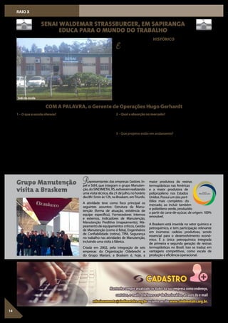 Esta primeira unidade do SENAI foi inaugurada em 02 de abril de
1977 com o nome de Agência SENAI de Treinamento da Encosta
Inferior do Nordeste. Tendo em vista as características da economia
da região, predominantemente voltada para os setores calçadista e
metalúrgico, a Unidade tem priorizado atender à demanda por qua-
lificação de mão de obra destes segmentos, bem como outras neces-
sidades das comunidades da sua área de jurisdição, que compreende
os municípios de Sapiranga (sede), Araricá, Nova Hartz e Santa Maria
do Herval. O Centro de Formação Profissional (CFP) SENAI Waldemar
Strassburger dentre as Unidades do SENAI é considerada de porte mi-
cro,jáqueefetuaemmédia3milmatrículasporanoerealizaemtorno
400 mil horas/ aula/ ano. As metas referentes a esses dois índices são
estipuladasnoPlanodeAçãodaUnidadeeacompanhadasatravésdo
demonstrativo gerencial recebido mensalmente.
Fonte: CFP SENAIWaldemar Strassburger
14
RAIO X
SENAI WALDEMAR STRASSBURGER, EM SAPIRANGA
EDUCA PARA O MUNDO DO TRABALHO
Grupo Manutenção
visita a Braskem
HISTÓRICO
COM A PALAVRA, o Gerente de Operações Hugo Gerhardt
1–Oqueaescolaoferece?
O CFP SENAIWaldemar Strassburger oferece cursos de educação pro-
fissional na modalidade de aprendizagem industrial, que atende jo-
venscomidadeentreos14eos24anos,nasáreasdoCouroeCalçado,
Gestão e Metalmecânica.
Nas modalidades de Iniciação Profissional, Aperfeiçoamento Profis-
sional e Qualificação Profissional são oferecidos cursos abertos para
a comunidade nas áreas de Alimentos e Bebidas, Automação, Auto-
motiva, Couro e Calçado, Eletroeletrônica, Gestão, Metalmecânica, Re-
frigeração e Tecnologia da Informação os quais podem ser realizados
nas instalações da escola, unidades móveis ou in company. O propósi-
to destes cursos é o de desenvolver e requalificar os profissionais que
atuam nas indústrias e fazer com que estes atendam aos desafios que
o mercado de trabalho exige.
Representantes das empresas Gedore, In-
pel e Stihl, que integram o grupo Manuten-
ção,doSINDIMETALRS,estiveramrealizando
umavisitatécnica,dia21dejulho,nohorário
das 8h15min às 12h, na Braskem, emTriunfo.
A atividade teve como foco principal os
seguintes assuntos: Estrutura da Manu-
tenção (forma de atuação, existência de
equipe específica), Fornecedores internos
e externos, Indicadores de Manutenção,
Manutenção Preditiva (mapeamento), Ma-
peamento de equipamentos críticos, Gestão
de Manutenção (como é feita), Engenheiros
de Confiabilidade (rotina), TPM, Segurança
no trabalho nas atividades de Manutenção,
incluindo uma visita à fábrica.
Criada em 2002, pela integração de seis
empresas da Organização Odebrecht e
do Grupo Mariani, a Braskem é, hoje, a
2–Qualaabsorçãonomercado?
Nos cursos na modalidade de aprendizagem industrial, realizados
dentro das indústrias na área calçadista, a contratação dos egressos
chega a 95%. Nas demais áreas, o índice é de aproximadamente 80%.
3 – Que projetos estão em andamento?
A escola prepara seus técnicos e docentes para atuarem na meto-
dologia de educação por competência, desenvolvendo situações de
aprendizagem contextualizadas com as situações reais do mundo do
trabalho. Dentre elas, o desenvolvimento de projetos interdisciplina-
res envolvendo os alunos de diferentes áreas e também projetos in-
tegradores, abrangendo situações reais em indústrias parceiras, com
o intuito de preparar profissionais com visão globalizada e foco nos
resultados.
Sede da escola
maior produtora de resinas
termoplásticas nas Américas
e a maior produtora de
polipropileno nos Estados
Unidos. Possui um dos port-
fólios mais completos do
mercado, ao incluir também
o polietileno verde, produzido
a partir da cana-de-açúcar, de origem 100%
renovável.
A Braskem está inserida no setor químico e
petroquímico, e tem participação relevante
em inúmeras cadeias produtivas, sendo
essencial para o desenvolvimento econô-
mico. É a única petroquímica integrada
de primeira e segunda geração de resinas
termoplásticas no Brasil. Isso se traduz em
vantagens competitivas, como escala de
produção e eficiência operacional.
 