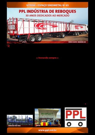Uma empresa que nasceu e chegou aos 30
anos de existência valorizando o trabalho e a
família. Esta é a essência que norteia a trajetória
daPPLIndústriadeReboquesLtda.Fundadaem
1º de julho de 1987 teve um início marcante, na
garagem do caminhão do Paulo Appolinário da
Silva, em Esteio, onde muitas vezes, por falta de
espaço, acabava manobrando a carreta sobre o
jardim da residência, cuidado amorosamente
pela esposa Lori.
Com sede em Sapucaia do Sul, a PPL comemora
três décadas de estrada como uma das princi-
pais fabricantes de implementos rodoviários do
mercado nacional, com ênfase no transporte
boiadeiro. “Desenvolvemos, produzimos e dis-
tribuímos uma completa linha de implementos
rodoviários, não somente para o transporte
de gado, mas também para cavalos, ovelhas,
toras, grãos e containers”, salienta o sócio Paulo
Ricardo da Silva, responsável pela Produção e
Vendas. “Oferecemos soluções técnicas, manu-
tenção, corte e dobra de chapas de aço, monta-
gens industriais e pinturas, atendendo a melhor
logística com produtos de grande durabilidade
e segurança”, destaca Régis Adriano Scharlau
da Silva, atuando em Projetos e Suprimentos.
Inicialmente voltada para o transporte de gado,
a empresa inovou ao entrar no mercado com
os primeiros conjuntos de carroceria e rebo-
que, conhecidos por Romeu e Julieta. Mesmo
desaconselhado por alguns empresários, foi na
oficina do irmão, em São Leopoldo, que cons-
truiu, durante quatro anos, sozinho, esta versão
inovadora. “Passei a ganhar o frete em do-
bro, economizando tempo e revolucionando
o transporte bovino, através do caminhão
com reboque, a Julieta boiadeira”, relembra
emocionado o fundador deste empreendimen-
to.
Em 1985, o visionário Appolinário desenvolveu
um sistema de engate retrátil, para facilitar
a passagem da Julieta sem necessidade de
A vontade de vencer e oferecer mais conforto
para a família era grande. Appolinário lança en-
tão, em 1988, um novo sistema de pintura anti-
corrosiva para a estrutura metálica de seus rebo-
ques e carrocerias visando maior durabilidade e
resistência dos equipamentos. A qualidade do
tratamento anticorrosivo permitiu lançar, em
1996, a carroceria e reboque PPL Metálica. Este
novo sucesso se uniu ao Engate Retrátil de três
estágios, que acompanha todos os Romeu e Ju-
lieta fabricados até os dias atuais.
A competência e a criatividade foram funda-
mentais para o desenvolvimento de equipa-
mentos especiais com sistemas hidráulicos,
pneumáticos, mecânicos e conjugados entre
si, em um processo de mecanização florestal. O
tempo foi trazendo novos desafios e, em 1989,
uma grande conquista marcou definitivamente
a trajetória da PPL. A aquisição da atual sede
numa área de 15mil m², onde foram construídos
4mil m² destinados à produção.“No início, mes-
mo sem luz e telefone, sabíamos que estávamos
no caminho certo”, relembra o fundador. “Hoje,
passados tantos desafios, estamos mais unidos”.
“Nossos clientes, em sua maioria, são de frigo-
ríficos do Estado” salienta o filho Paulo Ricardo,
cofundador da empresa e que conhece todo o
:: Inovando sempre ::
serviço de produção e o fluxo do processo, de-
senvolvendo também na área de corte e dobra,
mas sempre focado no agronegócio. Hoje a PPL
conta com equipamentos de primeira linha,
mantendo inclusive produtos de série homolo-
gados junto ao Denatran, estando capacitada
para desenvolver novos equipamentos e pro-
jetos especiais em parceria com seus clientes,
visando sempre a melhor relação entre o custo
e o benefício.
A empresa atua na área de montagens indus-
triais e pinturas, atendendo as necessidades
específicas dos clientes, através de produtos
desenvolvidos em parceria. Além disso, presta
serviços de manutenção de reboques, semi-
-reboques, carrocerias e conteiners. Somado a
este trabalho, em 2010, a família criou a Estação
Coletora de Fluídos veiculares (ECOFLUV), uma
unidade móvel que faz a descontaminação das
sucatas de veículos.
Para enfrentar os novos desafios, o fundador
conta não somente com seus dois filhos e só-
cios, mas também com a parceria da filha Su-
siane Scharlau da Silva, além dos netos Rafael e
Priscila. Uma corrente do bem, que tem levado
este trabalho adiante, com planos de ampliação
e, quem sabe até de uma nova empresa, para
dar vazão ao talento empreendedor da família.
O empreendimento idealizado por Appoliná-
rio, que atuou anos com frete boiadeiro, segue
inspirando os filhos e diretores, assim como os
netos, através dos bons exemplos.“Mesmo com
80 anos de vida, ele trabalha diariamente na
empresa”, enfatizam.
Desejamos sucesso na continuidade deste sonho,
que começou com o fundador Appolinário, mas
já contagiou as futuras gerações da família.
VITRINE • ESPAÇO SINDIMETAL Nº 65
www.ppl.ind.br
desengatar a composição. Eram dias seguidos
viajando pelas estradas transportando gado.
“Para não perder o vocabulário, escutava
rádio e para amenizar a saudade da família,
apreciava a paisagem. Ela ajuda a enfrentar
tudo no Rio Grande do Sul”, relata.
ROMEU E JULIETA - BOIADEIRO 25M
CARROCERIA PARATORAS ECOFLUV
PPL INDÚSTRIA DE REBOQUES
30 ANOS DEDICADOS AO MERCADO
 