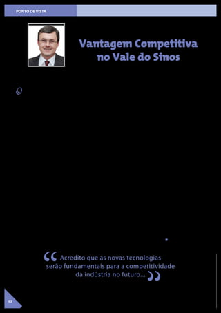 02
PONTO DE VISTA
O nosso dia a dia normalmente
consiste em resolvermos problemas
iminentes. Deixamos pouco espaço
para pensar nas ações necessárias
para o crescimento em médio e longo
prazo. Como consequência, somos
empurrados para uma posição defen-
siva, tirando o foco daquilo que nos
permite desenvolver nossos negócios
num prazo mais longo. Porém, para
liderar uma empresa não podemos ser
somente reativos. Precisamos também
desenvolver e ampliar a visão para ga-
rantir o sucesso e o desenvolvimento
sustentável dos negócios.
Aproveito este espaço para alertar
os leitores sobre a importância de
algumas mudanças tecnológicas, que
estão ocorrendo na indústria e que,
eventualmente, não vêm recebendo
a devida atenção. Em especial, aquilo
que o marketing resolveu denominar
‘Indústria 4.0’. No meu entender, é um
novo patamar de utilização da tecno-
logia digital nos sistemas de produção,
como sistemas que disponibilizam
dados de forma instantânea, sendo
processados por programas que apren-
dem de maneira autônoma, progra-
mando máquinas que se comunicam
entre si.
Como podemos aproveitar esta ino-
vação? Primeiramente temos que
reconhecer que o conhecimento de
ponta, necessário para acompanhar
esta nova tendência, está disponível
e muito próximo de nós. No Vale do
Sinos temos os Institutos SENAI de Ino-
vação (ISI) e as Universidades focando
em tecnologia de ponta. Nestas insti-
tuições há especialistas que conhecem
profundamente estas novas tecnolo-
gias e as atualizam constantemente,
além de existirem equipamentos e
softwares às vezes únicos no Brasil.
Em tese, isto possibilita reduzir nosso
custo de pesquisa e desenvolvimento.
Também permite que pequenas e mé-
dias empresas possam evoluir, a ponto
de suprir deficiências específicas na
cadeia de fornecimento das empresas
maiores, talvez até formando parcerias
importantes, criando novos conceitos
estratégicos, que precisam ser desen-
volvidos em conjunto.
Reconheço que ainda temos dificul-
dade em aproximar a indústria e as
instituições de pesquisa, mas insisto
em perceber isto como uma grande
oportunidade oferecida pela disponi-
bilidade de tecnologia de ponta em
nossa região. Percebo certa dificul-
dade de a indústria entender como
as instituições podem ajudar; qual o
custo e como pode ser financiado. Por
outro lado, as instituições muitas vezes
têm dificuldade em fazer a promoção
comercial de seus serviços. Na prática,
vislumbrar oportunidades depende de
uma postura visionária. Às vezes, pa-
rece que cada um espera que o outro
tome a iniciativa, por não saber exata-
mente como dar o primeiro passo.
Nas diversas visitas ao ISI SIM (Ins-
tituto SENAI de Inovação Soluções
Integradas em Metalmecânica de São
Leopoldo) e também aos Institutos
Tecnológicos da UNISINOS percebi
que é uma questão de iniciativa. O pri-
meiro passo deve ser de aproximação,
para entendermos o que existe por
aí e para que possamos trocar ideias
sobre possíveis experiências, a fim de
aprendermos com os cases de sucesso.
Portanto, precisamos ampliar nossa vi-
são e conhecer o que existe; conversar
com as pessoas e pensarmos juntos
como usar os recursos para gerar um
resultado produtivo e sustentável.
O SINDIMETAL RS tem tomado várias
iniciativas neste sentido, em especial
junto aos Institutos SENAI de Inovação.
Certamente é um caminho de tentati-
vas, de erros e acertos, mas se compar-
tilharmos as experiências existentes,
na região, temos muito a ganhar.
Desafio todos a pensar em como criar
este ambiente visionário para o nosso
segmento. O SINDIMETAL RS talvez
possa ser um facilitador. Acredito que
as novas tecnologias serão funda-
mentais para a competitividade da
indústria no futuro e, certamente com
relação ao assunto, a nossa região é
privilegiada!
Vantagem Competitiva
no Vale do Sinos
VolkerLübke
Vice-PresidentedoSINDIMETALRS
Acredito que as novas tecnologias
serão fundamentais para a competitividade
da indústria no futuro...
“ “
 