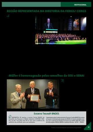 A Federação e o Centro das Indústrias
do Rio Grande do Sul (FIERGS/ CIERGS)
estão sob nova direção, desde o dia 18 de
julho. O empresário Gilberto Porcello Petry
assumiu, oficialmente, a presidência da en-
tidade para a gestão 2017/ 2020, suceden-
do Heitor José Müller após duas gestões
consecutivas. Nesse período, ele também
passa a administrar o Serviço Social da
Indústria (SESI-RS), o Serviço Nacional de
Aprendizagem Industrial (SENAI-RS) e o
Instituto Euvaldo Lodi do Rio Grande do
Sul (IEL-RS).
A cerimônia, para 2 mil convidados, ocorreu
noTeatro do SESI, em Porto Alegre, e contou
com a presença do governador do Estado,
José Ivo Sartori, e o vice-presidente da Con-
federação Nacional da Indústria (CNI), Glau-
co José Côrte.
No evento, Petry comprometeu-se a ser um
porta-voz dedicado e esforçado do setor.
Em seu discurso de posse, ele também des-
tacou que a Federação e o Centro são enti-
dades que não se filiam ou se aliam a qual-
quer partido político. “Nosso alinhamento
é com o setor industrial, com o desenvolvi-
mento do Rio Grande do Sul e do Brasil, e
com a ética e a decência nos negócios, espe-
cialmente para aqueles que dizem respeito
à administração pública”, afirmou, salientan-
do que as dificuldades das empresas não
são virtuais, mas problemas concretos que
precisam ser resolvidos.
Heitor José Müller presidiu reunião con-
junta dos conselhos regionais do SESI e do
SENAI,nomêsdejulho,nasededaFederação
das Indústrias. O encontro teve a apresenta-
çãodaretrospectivadasduasinstituiçõesnas
duasgestõesdeMüller.“Saiofelizportercon-
seguido mexer com a educação do Sistema”,
disse Müller.“Mostramos que é possível fazer
coisas diferentes e conseguimos. Saio com o
dever cumprido e grato”, destacou.
Ao final do encontro, o presidente Heitor
Müller (ao centro) recebeu uma placa em ho-
menagem a sua gestão, à frente do Sistema
FIERGS, dos dois conselhos regionais, entre-
gue pelos integrantes mais antigos, Ademar
de Gasperi (SENAI) e Raul Heller (SESI) (da es-
querda para a direita).
Heitor José Müller desejou sucesso ao novo
presidente e um novo momento para o País.
“Se houvesse o encontro do Estado Brasilei-
ro com a Nação Brasileira, o nosso País, sem
qualquer dúvida, seria imbatível. Espero
que, durante a próxima gestão da FIERGS,
o Brasil possa começar uma nova história”,
disse.
Empresários de todos os setores do Vale do
Sinos, Caí e Encosta da Serra estão presentes
nas diretorias empossadas, firmando uma
forte representatividade da região junto à
Federação e o Centro das Indústrias do Rio
Grande do Sul (FIERGS/ CIERGS). São eles:
05
Foto:DuduLeal
Foto:DuduLeal
“Avivêncianaescolaétãoimportantequantoumaboaeducaçãofamiliar”.
Empresário Gilberto Porcello Petry à frente da FIERGS/ CIERGS
REGIÃO REPRESENTADA NA DIRETORIA DA FIERGS/ CIERGS
Müller é homenageado pelos conselhos do SESI e SENAI
INSTITUCIONAL
Diretoria FIERGS - Vice-presidente Ce-
zar Luiz Müller. Diretores: Aristides Inácio
Vogt, Carlos Eckhard, Darcio Klaus, Gilberto
Brocco, Hernane Kaminski Cauduro, Julio
Cezar Steffen, Marlos Davi Schmidt, Ricardo
JoséWirth, Sergio de Bortoli Galera. Conse-
lho fiscal: Sérgio Bolzan Panerai (suplente).
Diretoria CIERGS -Vice-presidentes: José
Agnelo Seger, Marcos Odorico Oderich. Di-
retores: Celso Theisen, Cláudio Guenther,
Eduardo Renato Kunst, Marcus Coester,
Raul Heller, Ricardo Menna Barreto Felizzo-
la, Volker Lübke.
O SINDIMETAL RS apoiou o evento Trein@ BNDES do
Conselho da Pequena e Média Indústria (COPEMI/ FIER-
GS), no dia 7 de julho, das 9h às 13h, com a cedência do
auditório da entidade, para sua realização.
CapacitaçãosobreCredenciamentoFinameeCartãoBNDESfoiotema
em pauta, ministrado pela equipe do BNDES. O mesmo também con-
tou com a parceria do Núcleo de Acesso ao Crédito (NAC/RS), Posto
de Informações FIERGS/ BNDES e GerênciaTécnica - GETEC – FIERGS.
Evento Trein@ BNDES
 