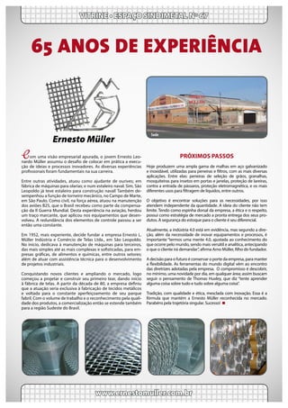 Com uma visão empresarial apurada, o jovem Ernesto Leo-
nardo Müller assumiu o desafio de colocar em prática a execu-
ção de ideias e processos inovadores. As diversas experiências
profissionais foram fundamentais na sua carreira.
Entre outras atividades, atuou como ajudante de ourives; em
fábrica de máquinas para olarias; e num estaleiro naval. Sim, São
Leopoldo já teve estaleiro para construção naval! Também de-
sempenhou a função de torneiro mecânico, no Campo de Marte,
em São Paulo. Como civil, na força aérea, atuou na manutenção
dos aviões B25, que o Brasil recebeu como parte da compensa-
ção da II Guerra Mundial. Desta experiência na aviação, herdou
um traço marcante, que aplicou nos equipamentos que desen-
volveu. A redundância dos elementos de controle passou a ser
então uma constante.
Em 1952, mais experiente, decide fundar a empresa Ernesto L.
Müller Indústria e Comércio de Telas Ltda., em São Leopoldo.
No início, dedicava à manutenção de máquinas para terceiros,
das mais simples até as mais complexas e sofisticadas, para em-
presas gráficas, de alimentos e químicas, entre outros setores;
além de atuar com assistência técnica para o desenvolvimento
de projetos industriais.
Conquistando novos clientes e ampliando o mercado, logo
começou a projetar e construir seu primeiro tear, dando início
à fábrica de telas. A partir da década de 80, a empresa definiu
que a atuação seria exclusiva à fabricação de tecidos metálicos
e voltada para o constante aperfeiçoamento de seu parque
fabril. Com o volume de trabalho e o reconhecimento pela quali-
dade dos produtos, a comercialização então se estende também
para a região Sudeste do Brasil.
VITRINE • ESPAÇO SINDIMETAL Nº 67
www.ernestomuller.com.br
Ernesto Müller
PRÓXIMOS PASSOS
Hoje produzem uma ampla gama de malhas em aço galvanizado
e inoxidável, utilizadas para peneiras e filtros, com as mais diversas
aplicações. Entre elas: peneiras de seleção de grãos, granalhas,
mosquiteiras para insetos em portas e janelas, proteção de lareiras,
contra a entrada de pássaros, proteção eletromagnética, e os mais
diferentes usos para filtragem de líquidos, entre outros.
O objetivo é encontrar soluções para as necessidades, por isso
atendem independente da quantidade. A ideia do cliente não tem
limite. Tendo como espinha dorsal da empresa, a ética e o respeito,
possui como estratégia de mercado a pronta entrega dos seus pro-
dutos. A segurança do estoque para o cliente é seu diferencial.
Atualmente, a indústria 4.0 está em evidência, mas segundo a dire-
ção, além da necessidade de inovar equipamentos e processos, é
importante “termos uma mente 4.0, ajustada ao conhecimento do
que ocorre pelo mundo, sendo mais versátil e analítica, antecipando
o que o cliente irá demandar”, afirma Arno Müller, filho do fundador.
A decisão para o futuro é conservar o porte da empresa, para manter
a flexibilidade. As ferramentas do mundo digital vêm ao encontro
das diretrizes adotadas pela empresa.  O compromisso é descobrir,
no mínimo, uma novidade por dia, em qualquer área; assim buscam
seguir o pensamento de Thomas Huxley, que diz “tente aprender
alguma coisa sobre tudo e tudo sobre alguma coisa”.
Tradição, com qualidade e ética, mesclada com inovação. Essa é a
fórmula que mantém a Ernesto Müller reconhecida no mercado.
Parabéns pela trajetória singular. Sucesso!
65 ANOS DE EXPERIÊNCIA
Sede
 