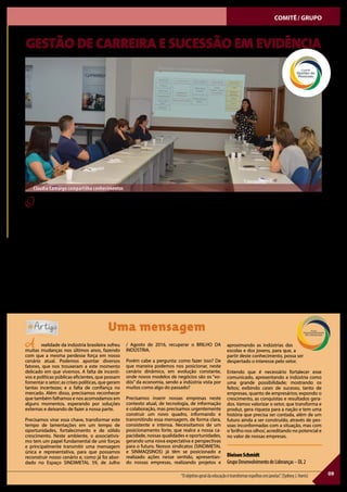 09“Oobjetivogeraldaeducaçãoétransformarespelhosemjanelas”.(SydneyJ.Harris)
COMITÊ/ GRUPO
OWorkshopsobreGestãodeCarreiraeSuces-
são foi promovido, no dia 1º de novembro, pela
manhã, na sede do SINDIMETAL RS, pelo Comitê
Gestão de Pessoas. A atividade, estendida para
osdemaiscomitêsegruposdaentidade,contou
com a participação da gestora de Recursos Hu-
manos da Rexnord, Cláudia Camargo.
Ao saudar os presentes, a coordenadora do
Comitê Gestão de Pessoas, Patrícia Misturini,
gestora de RH, da empresa Ferramentas Gedore,
enfatizou a importância do tema em pauta, sa-
lientando que “a trajetória profissional deve ser
bem estruturada, ao longo da vida, para sermos
protagonistas da nossa carreira”.
Segundo a gestora Cláudia, a profissão é algo
individual e que no passado não acontecia com
as variáveis atuais, pois havia uma trajetória
linear. Há 30 anos teve início a carreira em “Y”.
Este conceito de carreiras paralelas começou a
ser desenvolvido, validado e adotado logo após
a segunda grande guerra mundial por grandes
empresas americanas. A mesma foi concebida
para recompensar os profissionais da área téc-
nica, não gestores, tornando o acesso a ganhos
mais altos de forma flexível e inteligente. “Mais
recentemente, passamos a ter a carreira em“W”,
proposta por Rigaud, que é a junção de dois“Ys”,
possibilitando maior versatilidade e flexibilidade
nos cargos e no desenvolvimento interno”, enfa-
tiza a gestora.
“Na realidade a carreira é feita de escolhas e,
segundo pesquisa, 93% dos profissionais não
fazem planejamento”, afirma. “A gestão de uma
carreira profissional é o equilíbrio entre os nos-
sos interesses e os da empresa”. O uso de ferra-
mentas apropriadas para apoiar a identificação
de potenciais, contribui para que o gestor de RH
tenha uma “fotografia do momento”, podendo
reconhecer as características, que identificam
os candidatos a ocuparem novos postos na es-
trutura organizacional da empresa. “A soma de
diferentes fatores, que vão além da bagagem de
conhecimento, são fundamentais para alcançar
o melhor diagnóstico e uma indicação mais
precisa”, destaca.
Estruturar um plano de carreira e de sucessão
na empresa é pensar no futuro individual e co-
letivo, levando em consideração o crescimento
sustentável e o processo de desenvolvimento
das pessoas, que atuam nas organizações.
GESTÃO DE CARREIRA E SUCESSÃO EM EVIDÊNCIA
Uma mensagem
A realidade da indústria brasileira sofreu
muitas mudanças nos últimos anos, fazendo
com que a mesma perdesse força em nosso
cenário atual. Podemos apontar diversos
fatores, que nos trouxeram a este momento
delicado em que vivemos. A falta de incenti-
vos e políticas públicas eficientes, que possam
fomentar o setor; as crises políticas, que geram
tantas incertezas; e a falta de confiança no
mercado. Além disso, precisamos reconhecer
que também falhamos e nos acomodamos em
alguns momentos, esperando por soluções
externas e deixando de fazer a nossa parte.
Precisamos virar essa chave, transformar este
tempo de lamentações em um tempo de
oportunidades, fortalecimento e de sólido
crescimento. Neste ambiente, o associativis-
mo tem um papel fundamental de unir forças
e principalmente transmitir uma mensagem
única e representativa, para que possamos
reconstruir nosso cenário e, como já foi abor-
dado no Espaço SINDIMETAL 59, de Julho
/ Agosto de 2016, recuperar o BRILHO DA
INDÚSTRIA.
Porém cabe a pergunta: como fazer isso? De
que maneira podemos nos posicionar, neste
cenário dinâmico, em evolução constante,
onde novos modelos de negócios são os “xo-
dós” da economia, sendo a indústria vista por
muitos como algo do passado?
Precisamos inserir nossas empresas neste
contexto atual, de tecnologia, de informação
e colaboração, mas precisamos urgentemente
construir um novo quadro, informando e
transmitindo essa mensagem, de forma clara,
consistente e intensa. Necessitamos de um
posicionamento forte, que realce a nossa ca-
pacidade, nossas qualidades e oportunidades,
gerando uma nova expectativa e perspectivas
para o futuro. Nossos sindicatos (SINDIMETAL
e SINMAQSINOS) já têm se posicionado e
realizado ações nesse sentido, apresentan-
do nossas empresas, realizando projetos e
aproximando as indústrias das
escolas e dos jovens, para que, a
partir deste conhecimento, possa ser
despertado o interesse pelo setor.
Entendo que é necessário fortalecer esse
comunicado, apresentando a indústria como
uma grande possibilidade; mostrando os
feitos; exibindo cases de sucesso, tanto de
empresas, quanto de empresários; expondo o
crescimento, as conquistas e resultados gera-
dos. Vamos valorizar o setor, que transforma e
produz, gera riqueza para a nação e tem uma
história que precisa ser contada, além de um
futuro ainda a ser construído, através de pes-
soas inconformadas com a situação, mas com
o‘brilho nos olhos’, acreditando no potencial e
no valor de nossas empresas.
DieisonSchmidt
GrupoDesenvolvimentodeLideranças–DL2
Cláudia Camargo compartilha conhecimentos
 