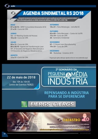 10 www.sindimetalrs.org.br
AÇÃO
Agenda SINDIMETAL RS 2018
Acompanhemensalmenteeparticipedasoportunidadesdenegócioequalificação,queestãoincluídasnaagendadaentidade.
Maisinformaçõespoderãoserobtidasatravésdostelefones(51)3590-7707e3590-7708.
Programaçãosujeitaàalteração.Agendaon-lineem:www.sindimetalrs.org.br
MAIO
07 a 26/10 – SIPAT Comunitária Itinerante 2018
21 a 25 - Curso de CIPA
JUNHO
12 - 12º Meeting Gestão de Pessoas
18 a 22 - Curso de CIPA
JULHO
09 a 13 - Curso de CIPA
09 a 30/10 - Agente de Transformação Lean
17 - 3º Encontro de Negócios Manutenção e
15º Encontro de Negócios Metalmecânico
AGOSTO
13 a 17 - Curso de CIPA
SETEMBRO
18 a 21 – Feira Metalurgia – Joinville/SC
OUTUBRO
02 a 05 – Feira Mercopar – Caxias do Sul/RS
15 a 19 - Curso de CIPA
26 - Seminário Ambiental
NOVEMBRO
07 - 7º Fórum Lean Manufacturing
19 a 23 - Curso de CIPA
DEZEMBRO
05 - Workshop - Cenários 2019
 