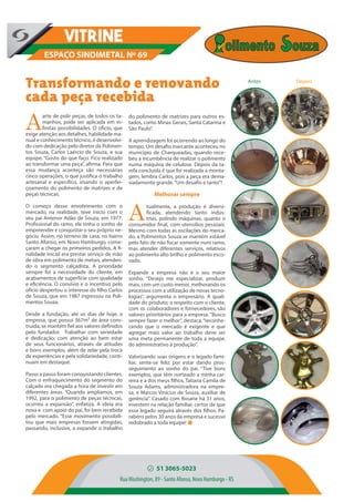 Transformando e renovando
cada peça recebida
ESPAÇO SINDIMETAL Nº 69
VITRINE
do polimento de matrizes para outros es-
tados, como Minas Gerais, Santa Catarina e
São Paulo”.
A aprendizagem foi ocorrendo ao longo do
tempo. Um desafio marcante aconteceu no
município de Charqueadas, quando rece-
beu a incumbência de realizar o polimento
numa máquina de celulose. Depois da ta-
refa concluída é que foi realizada a monta-
gem, lembra Carlos, pois a peça era dema-
siadamente grande.“Um desafio e tanto”!
Melhorar sempre
A
tualmente, a produção é diversi-
ficada, atendendo tanto indús-
trias, polindo máquinas, quanto o
consumidor final, com utensílios pessoais.
Mesmo com todas as oscilações do merca-
do, a Polimentos Souza se mantém estável
pelo fato de não focar somente num ramo,
mas atender diferentes serviços, relativos
ao polimento alto brilho e polimento esco-
vado.
Expandir a empresa não é o seu maior
sonho. “Desejo me especializar, produzir
mais, com um custo menor, melhorando os
processos com a utilização de novas tecno-
logias”, argumenta o empresário. A quali-
dade do produto; o respeito com o cliente,
com os colaboradores e fornecedores, são
valores prioritários para a empresa. “Busco
sempre fazer o melhor”, destaca, “reconhe-
cendo que o mercado é exigente e que
agregar mais valor ao trabalho deve ser
uma meta permanente de toda a equipe,
do administrativo à produção”.
Valorizando suas origens e o legado fami-
liar, sente-se feliz por estar dando pros-
seguimento ao sonho do pai. “Tive bons
exemplos, que têm norteado a minha car-
reira e a dos meus filhos, Tatiana Camila de
Souza Adams, administradora na empre-
sa, e Marcos Vinícius de Souza, auxiliar de
gerência”. Casado com Rosane há 31 anos,
investem na relação familiar, certos de que
esse legado seguirá através dos filhos. Pa-
rabéns pelos 30 anos da empresa e sucesso
redobrado a toda equipe!
51 3065-5023
RuaWashington, 89 - Santo Afonso, Novo Hamburgo - RS
A
arte de polir peças, de todos os ta-
manhos, pode ser aplicada em in-
finitas possibilidades. O ofício, que
exige atenção aos detalhes, habilidade ma-
nual e conhecimento técnico, é desenvolvi-
do com dedicação pelo diretor da Polimen-
tos Souza, Carlos Laércio de Souza, e sua
equipe. “Gosto do que faço. Fico realizado
ao transformar uma peça”, afirma. Para que
essa mudança aconteça são necessárias
cinco operações, o que justifica o trabalho
artesanal e específico, visando o aperfei-
çoamento do polimento de matrizes e de
peças técnicas.
O começo desse envolvimento com o
mercado, na realidade, teve início com o
seu pai Antenor Adão de Souza, em 1977.
Profissional do ramo, ele tinha o sonho de
empreender e conquistar o seu próprio ne-
gócio. Assim, no terreno de casa, no bairro
Santo Afonso, em Novo Hamburgo, come-
çaram a chegar os primeiros pedidos. A fi-
nalidade inicial era prestar serviço de mão
de obra em polimento de metais, atenden-
do o segmento calçadista. A prioridade
sempre foi a necessidade do cliente, em
acabamentos de superfície com qualidade
e eficiência. O convívio e o incentivo pelo
ofício despertou o interesse do filho Carlos
de Souza, que em 1987 ingressou na Poli-
mentos Souza.
Desde a fundação, até os dias de hoje, a
empresa, que possui 367m² de área cons-
truída, se mantém fiel aos valores definidos
pelo fundador. Trabalhar com seriedade
e dedicação; com atenção ao bem estar
de seus funcionários, através de atitudes
e bons exemplos, além de zelar pela troca
de experiências e pela solidariedade, conti-
nuam em destaque.
Passo a passo foram conquistando clientes.
Com o enfraquecimento do segmento do
calçado era chegada a hora de investir em
diferentes áreas. “Quando ampliamos, em
1992, para o polimento de peças técnicas,
ocorreu a expansão”, enfatiza. A ideia era
nova e com apoio do pai, foi bem recebida
pelo mercado. “Esse movimento possibili-
tou que mais empresas fossem atingidas,
passando, inclusive, a expandir o trabalho
Antes Depois
 