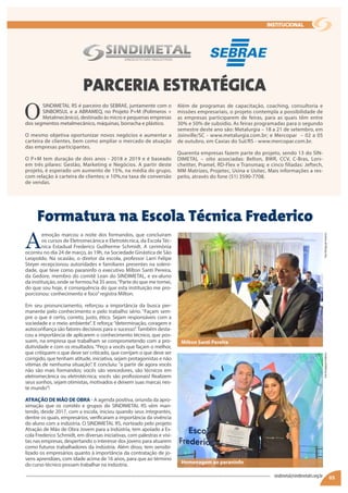 O
SINDIMETAL RS é parceiro do SEBRAE, juntamente com o
SINBORSUL e a ABRAMEQ, no Projeto P+M (Polímeros +
Metalmecânico), destinado às micro e pequenas empresas
dos segmentos metalmecânico, máquinas, borracha e plástico.
O mesmo objetiva oportunizar novos negócios e aumentar a
carteira de clientes, bem como ampliar o mercado de atuação
das empresas participantes.
O P+M tem duração de dois anos - 2018 e 2019 e é baseado
em três pilares: Gestão, Marketing e Negócios. A partir deste
projeto, é esperado um aumento de 15%, na média do grupo,
com relação à carteira de clientes; e 10%,na taxa de conversão
de vendas.
A
emoção marcou a noite dos formandos, que concluíram
os cursos de Eletromecânica e Eletrotécnica, da Escola Téc-
nica Estadual Frederico Guilherme Schmidt. A cerimônia
ocorreu no dia 24 de março, às 19h, na Sociedade Ginástica de São
Leopoldo. Na ocasião, o diretor da escola, professor Larri Felipe
Steyer recepcionou autoridades e familiares presentes na soleni-
dade, que teve como paraninfo o executivo Milton Santi Pereira,
da Gedore, membro do comitê Lean do SINDIMETAL, e ex-aluno
da instituição, onde se formou há 35 anos.“Parte do que me tornei,
do que sou hoje, é consequência do que esta instituição me pro-
porcionou: conhecimento e foco”registra Milton.
Em seu pronunciamento, reforçou a importância da busca per-
manente pelo conhecimento e pelo trabalho sério. “Façam sem-
pre o que é certo, correto, justo, ético. Sejam responsáveis com a
sociedade e o meio ambiente”. E reforça:“determinação, coragem e
autoconfiança são fatores decisivos para o sucesso”. Também desta-
cou a importância de aplicarem o conhecimento técnico, que pos-
suem, na empresa que trabalham se comprometendo com a pro-
dutividade e com os resultados.“Peço a vocês que façam o melhor,
que critiquem o que deve ser criticado, que corrijam o que deve ser
corrigido, que tenham atitude, iniciativa, sejam protagonistas e não
vítimas de nenhuma situação”. E concluiu: “a partir de agora vocês
não são mais formandos; vocês são vencedores, são técnicos em
eletromecânica ou eletrotécnica; vocês são profissionais! Realizem
seus sonhos, sejam otimistas, motivados e deixem suas marcas nes-
te mundo”!
ATRAÇÃO DE MÃO DE OBRA - A agenda positiva, oriunda da apro-
ximação que os comitês e grupos do SINDIMETAL RS vêm man-
tendo, desde 2017, com a escola, iniciou quando seus integrantes,
dentre os quais, empresários, verificaram a importância da vivência
do aluno com a indústria. O SINDIMETAL RS, norteado pelo projeto
Atração de Mão de Obra Jovem para a Indústria, tem apoiado a Es-
cola Frederico Schmidt, em diversas iniciativas, com palestras e visi-
tas nas empresas, despertando o interesse dos jovens para atuarem
como futuros trabalhadores da indústria. Além disso, tem sensibi-
lizado os empresários quanto à importância da contratação de jo-
vens aprendizes, com idade acima de 16 anos, para que ao término
do curso técnico possam trabalhar na indústria.
Além de programas de capacitação, coaching, consultoria e
missões empresariais, o projeto contempla a possibilidade de
as empresas participarem de feiras, para as quais têm entre
30% e 50% de subsídio. As feiras programadas para o segundo
semestre deste ano são: Metalurgia – 18 a 21 de setembro, em
Joinville/SC - www.metalurgia.com.br; e Mercopar – 02 a 05
de outubro, em Caxias do Sul/RS - www.mercopar.com.br.
Quarenta empresas fazem parte do projeto, sendo 13 do SIN-
DIMETAL – oito associadas: Belton, BWR, CCV, C-Bras, Lors-
cheitter, Pramel, RD-Flex e Transmaq; e cinco filiadas: Jeftech,
MM Matrizes, Projetec, Usina e Usitec. Mais informações a res-
peito, através do fone (51) 3590-7708.
05
PARCERIA ESTRATÉGICA
Formatura na Escola Técnica Frederico
sindimetal@sindimetalrs.org.br
institucional
FotoDivulgaçãoFredericoFotoDivulgaçãoFrederico
Milton Santi Pereira
Homenagem ao paraninfo
 