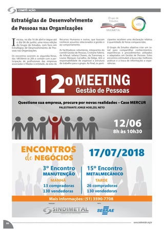 I
niciou, no dia 16 de abril e segue até
o dia 04 de junho, uma nova edição
do Grupo de Estudos, com foco em
Estratégias de Desenvolvimento de Pes-
soas nas Organizações.
Os encontros ocorrem às segundas-feiras,
das 18h30min às 20h e contam com a par-
ticipação de profissionais das empresas
associadas e filiadas à entidade, da área de
Estratégias de Desenvolvimento
de Pessoas nas Organizações
comitê / ação
06 www.sindimetalrs.org.br
Recursos Humanos e outras, que buscam
conhecer assuntos relacionados à gestão e
ao comportamento.
As facilitadoras voluntárias, integrantes do
comitê Gestão de Pessoas, Cristiane Faleiro,
da Infasul; Juliana Chaves, da Transmaq; e
Louise Marques Carvalho, da Delga, têm a
responsabilidade de organizar a estrutura
de trabalho para o grupo. Ao final, os parti-
cipantes recebem uma declaração relativa
à quantidade de horas comparecidas.
O Grupo de Estudos objetiva criar um ca-
nal para compartilhar conhecimentos,
experiências e procedimentos utilizados
e adaptados em Gestão de Pessoas. Estes
encontros estimulam a busca das melhores
práticas e a troca de informações e expe-
riências.
12
12/06
8h às 10h30
Questione sua empresa, procure por novas realidades – Case MERCUR
Mais informações: (51) 3590-7708
PALESTRANTE JORGE HOELZEL NETO
 