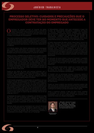 w w w . s i n d i m e t a l r s . o r g . b r
12
PROCESSO SELETIVO: CUIDADOS E PRECAUÇÕES QUE O
EMPREGADOR DEVE TER NO MOMENTO QUE ANTECEDE A
CONTRATAÇÃO DO EMPREGADO
O
processo de seleção consiste no conjunto de ações,
requisitos e métodos que a empresa institui e submete ao
público interessado, no momento em que abre vaga no seu
quadro funcional e se propõe a contratar pessoa(s) física(s) para
atuar(em) na condição de empregado(s).
Trata-sedeumperíododeextremocuidadoparaaspartesenvolvidas,
na medida em que ambas necessitam demonstrar suas aptidões e
intenções, sem prejudicar a esfera de direitos de outrem. O presente
artigo pretende abordar os aspectos mais relevantes, no que respeita
a atuação empresarial nesse processo, a fim de evitar dissabores e/
ou prejuízos.
1) O método seletivo: são critérios estabelecidos pelo empregador
para a seleção dos interessados que pretendem ocupar os postos
de trabalho. Durante este período o candidato tem total autonomia e
liberdade para permanecer participando ou desistir do certame.
Reforça-se que o candidato deve ser tratado com o máximo respeito
e dignidade, sendo que, em hipótese alguma, é permitido ou tolerado
que ele seja exposto a situações vexatórias ou humilhantes, que
tenha sua privacidade e intimidade invadidos ou que seja objeto de
discriminação por motivos de sexo, cor, raça, origem, estado civil
ou idade. Aquele que promover atos de discriminação em razão
do trabalho, tanto nos procedimentos admissionais, como no curso
da relação empregatícia, ficará sujeito às penalidades previstas na
Lei nº 9.029/95 (que variam de multas, indenizações e até pena de
detenção, de um a dois anos).
Sugere-se que antes de iniciar uma eventual entrevista com o
candidato, sejam divulgados os assuntos (pertinentes à vaga) que
poderão ser questionados. Assim, caberá ao candidato negar-se
a fornecer alguma informação, sem que isto configure tratamento
inadequado passível de gerar prejuízo à empresa.
2) Informações obrigatórias e comprovação de experiência: sem que
configure invasão de privacidade ou intimidade, o candidato tem
o dever legal de informar e comprovar: (a) o seu nome e endereço
atual completos, inclusive para fins de concessão de benefício do
vale-transporte (Decreto nº 95.247/87); (b) o nome e a idade de seus
dependentes, perante o INSS, para fins de recebimento do salário-
família e eventual pagamento de parcelas decorrentes da extinção
contratual decorrente de falecimento; (c) a experiência prévia de no
máximo 6 (seis) meses no mesmo tipo de atividade, nos termos do
artigo 442-A da CLT.
3) Realização de exame médico: é obrigatório, nos termos do artigo
168, inciso I da CLT, combinado com o previsto no Programa de
Controle Médico de Saúde Ocupacional (PCMSO, NR-7 da Portaria
nº 3.214/78 do MTb). O serviço médico do empregador deve se
ater apenas quanto à capacidade do periciado em exercer a função
ofertada.
Oportuno alertar que exames toxicológicos (por consumo de álcool
ou uso de entorpecentes) são obrigatórios apenas para a função
de motorista profissional (artigo 168, §6º da CLT); e a realização de
testes ou exames de gravidez são terminantemente proibidos e
considerados crime (artigo 2º, inciso I da Lei nº 9.029/95).
4) Antecedentes criminais: salvo para candidatos a vagas nas
funções de trabalhadores domésticos, cuidadores de idosos
ou menores, trabalho em creches, trabalho com produtos
perfurocortantes, substâncias tóxicas ou informações sigilosas,
tem-se que a exigência por apresentação de certidão de
antecedentes criminais constitui em conduta abusiva do
empregador (inclusive passível de indenização por dano moral,
independentemente do candidato vir a ser admitido ou não).
5) Dados decorrentes de redes sociais: nesse tópico merece ser
feita uma distinção entre os aplicativos e sítios eletrônicos de
divulgação de dados relacionados à profissão ou experiências
acadêmicas (p.ex. Lattes/CNPq e LinkedIn) e de informações
pessoais (p.ex. Facebook e Instagram). A doutrina jurídica
considera abusiva a prática de verificação de dados pessoais para
a contratação de empregados (inclusive com base no artigo 17 da
Lei nº 13.709/18), mas válida a utilização de dados exclusivamente
profissionais fornecidas pelo próprio candidato nas redes sociais
apropriadas.
6) Aplicação de testes práticos: é possível submeter o candidato
a realização de breve teste prático de aptidão. Contudo, o teste
não se confunde com o trabalho prolongado por diversas jornadas
sem qualquer remuneração (o que é vedado pela legislação
trabalhista).
Para a aplicação desses testes, sugere-se o exame prévio das
normas coletivas, que via de regra trazem previsão quanto
ao tempo de duração e condições pré-estabelecidas (p.ex.
fornecimento de transporte e alimentação).
7) Cuidado com as promessas: durante o processo seletivo é
importante que todas as informações divulgadas pela empresa
sejam claras, objetivas e não induzam o candidato à expectativa
de contratação, sob pena de o empregador ser condenado ao
pagamento de indenização por dano moral, decorrente de perda
de uma chance.
Sugere-se, nesse contexto, que durante o processo seletivo não
seja solicitado ao candidato que providencie documentação além
do já apresentado previamente, bem como que não seja solicitada
a extinção de eventual contrato de trabalho ainda vigente.
Assim, é oportuno retomar a ideia do título inicial: cuidados
e precauções no momento que antecede a contratação do
empregado, a fim de que a empresa não sofra prejuízos antes
mesmo de iniciar uma relação empregatícia.
• Advogado integrante da equipe
de profissionais do escritório
Garcez Advogados Associados –
Assessoria Jurídica do SINDIMETAL
RS, nas áreas Trabalhista, Ambiental
e de Representação Comercial.
Eduardo Gaelzer
OAB/RS 58.660
jurídico trabalhista
 