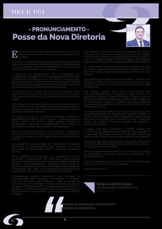 w w w . s i n d i m e t a l r s . o r g . b r
E
ste é um momento muito especial na minha vida. Sinto-me
extremamente honrado em assumir a presidência desta
entidade.
Estou ciente da enorme responsabilidade de dar prosseguimento
ao trabalho realizado pelo presidente Raul Heller, que juntamente
com a sua diretoria, transformou este Sindicato em um dos mais
importantes e respeitados, na sua categoria.
A partir do seu gerenciamento, com a implantação do
Planejamento Estratégico e com uma diretoria executiva eficiente,
o SINDIMETAL RS deixou de ser um sindicato de negociação
coletiva para se tornar referência em modelo de gestão. Sempre
em defesa dos interesses da indústria, vem prestando serviços de
boa qualidade para as empresas e seus funcionários.
Ao iniciarmos esta jornada coletiva, tínhamos presente onde
queríamos estar. Hoje temos ciência dos desafios que surgirão,
mas estamos determinados e já vislumbramos onde queremos
chegar.
Sabemos que o movimento que nos trouxe até aqui nos manteve
vivo, mas precisamos nos reinventar para nos conservar ativos e
pulsantes no mercado. Não podemos continuar a fazer o mesmo,
esperando resultados diferentes.
Em março de 2018, sob a minha coordenação, revisamos o
Planejamento Estratégico. Em função das mudanças ocorridas,
houve urgência em atualizar alguns pontos referentes à
modernização trabalhista e, especialmente, com relação às
contribuições sindicais, que passaram a ser facultativas.
Nesta nova administração, nosso desafio é manter a entidade na
dimensão que nos foi entregue. É nossa intenção dar continuidade
à gestão, às iniciativas e aos projetos desenvolvidos pela atual
diretoria.
Em relação aos novos desafios, ser representativo e atuante,
promovendo o desenvolvimento das empresas, com forte
participação do empresariado, define a visão que desejamos
alcançar.
Somos guiados pelos princípios do associativismo. Vamos
aprofundar o conhecimento de nossa base, desenvolvendo
produtos e serviços que atendam a sua necessidade. Desejamos
fortalecer a representatividade; modernizar nossos canais de
relacionamento, para uma maior aproximação e participação do
empresariado, sem deixar de também fazer uso das estruturas
existentes, sempre atentos à sustentabilidade do sindicato.
Continuaremos criando mecanismos para aumentar a
competitividade das empresas; incentivando a formação
e atração dos jovens para a indústria. Além de atender os
interesses de seus associados e filiados, a entidade terá que ser
um agente de transformação. A multiplicidade de interesses e a
mudança no ambiente de negócios, bem como a importância de
reposicionamento das empresas, estão exigindo novos métodos
de gestão.
Com relação à Indústria 4.0, existe a necessidade de esforços
conjuntos, entre os diversos atores do processo de inovação.
Universidades, institutos e empresas precisam estar engajados,
para que a adoção dessas novas tecnologias seja ampliada,
proporcionando maior valor agregado e competitividade setorial.
Da mesma forma, temos que dar força aos conselhos do SESI
e do SENAI, apoiando a integração com os conselhos regionais,
bem como as suas respectivas escolas, que nos motivam e nos
inspiram.
Os Institutos SENAI terão que estar linkados à realidade das
empresas, interagindo e incorporando novas tecnologias, que
ajudem a combater, na maioria de nossas indústrias, a baixa
produtividade.
Com relação à política, penso que o novo governo terá
que criar condições para o empresário voltar a investir e a
população consumir. É preciso recolocar o Brasil na rota do
crescimento. Revitalizar a atividade produtiva, sem se esquecer
da infraestrutura. Expandir o crédito, com juros civilizados,
dando atenção às reformas estruturais, contribuindo assim para
reindustrializar o País.
O setor produtivo se manteve fora do universo da política, mas
independentemente dos interesses de natureza partidária, o
próximo governo terá de iniciar a implantação das reformas
estruturais, começando pela previdência, fiscal e tributária.
Deverá, em especial, lutar pela redução de impostos e
simplificação de taxas.
O estado está obeso, ineficiente e faminto, exigindo dos
contribuintes, principalmente das indústrias, que sustentem a
incapacidade de autogerir as suas atividades, bem como de se
autossustentar. Estas mudanças, como sabemos, são urgentes!
Ao finalizar, agradeço aos industriais, associados e filiados do
SINDIMETAL RS, pela confiança depositada nesta nova diretoria,
que hoje está sendo empossada.
Sozinhos, certamente, não avançaremos. Para que as mudanças
se concretizem, precisamos estar juntos, trabalhando com
propósitos definidos.
A honrosa presença de todos, nesta noite de confraternização,
nos faz acreditar no caminho a ser trilhado.
Obrigado pelo apoio!
- PRONUNCIAMENTO -
Posse da Nova Diretoria
PONTO DE VISTA
Presidente eleito do SINDIMETAL RS
Para que as mudanças se concretizem
precisamos estar juntos...
Sergio de Bortoli Galera
Gestão 2019-2021
02
 