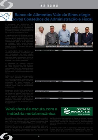 w w w . s i n d i m e t a l r s . o r g . b r
04
institucional
Banco de Alimentos Vale do Sinos elege
novos Conselhos de Administração e Fiscal
O presidente do SINDIMETAL RS,
empresário Sergio de Bortoli Galera, a
partir do primeiro dia útil de janeiro de
2020 até 31 de dezembro de 2021, passará
a presidir o Conselho de Administração do
Banco de Alimentos Vale do Sinos.
A eleição ocorreu no dia 28 de outubro,
ocasião em que o ex-presidente do
SINDIMETAL RS, empresário Raul Heller,
passou a titularidade do Conselho de
Administração para o atual presidente
da entidade. Foram eleitos também,
os conselheiros fiscais. A posse efetiva
deverá ocorrer no primeiro dia útil de
janeiro de 2020.
Na oportunidade, Galera agradeceu a
confiança depositada e mencionou que
dará continuidade “ao belo trabalho
realizado pelo Raul, que durante anos foi
incansável para o sucesso do Banco de
Alimentos Vale do Sinos”. Reforçou que a
entidade é um orgulho para todos.
O presidente da Diretoria Executiva
do Banco de Alimentos Vale do Sinos,
Pe. Idinei Augusto Zen, da Unisinos,
manifestou a honra em fazer parte deste
projeto e saudou a todos pela dedicação,
agradecendo o envolvimento nesta nobre
causa.
Os Bancos de Alimentos são organizações
sem fins lucrativos que atuam
minimizando a fome nas localidades onde
estão instalados. Arrecadam, classificam,
armazenam e doam alimentos às
instituições beneficentes cadastradas
(creches, asilos, lares de excepcionais,
entre outros).
Inaugurado no dia 11 de setembro de
2008, este núcleo regional do Banco
de Alimentos atende instituições dos
municípios de São Leopoldo, Sapucaia
do Sul, Esteio e Portão. Em 2019 (até
outubro), foram doados 46.787 Kg de
alimentos, quantidade que beneficiou
aproximadamente 60 entidades/mês e
6.577 pessoas."
Na manhã do dia 21 de novembro, ocorreu, na sede da entidade, o
Workshop de escuta com a indústria metalmecânica, promovido
pelo Centro de Inovação SESI em Fatores Psicossociais, que
contou com a parceria do SINDIMETAL e do SINMAQ SINOS.
O objetivo foi promover um espaço democrático para ouvir
sobre os desafios que a indústria enfrenta em relação à
temática dos Fatores Psicossociais, uma vez que transtornos
mentais e comportamentais estão entre os maiores casos
Conselho de Administração-Titulares
Sergio de Bortoli Galera
Rochele Cassanta Rossi
Silvia Regina Klein
Maria do Socorro da Cruz Bittencourt
Longuinho Muzykant
José Carlos Groth
Adalgiro Antônio Basso
Paulo Renê Bernhard
Vilson de Paiva
Celso Luiz Rodrigues
Erni Grave
Lourivardo de Barros Pinto
Jacqueline Mariani
Gilmar Zanini da Silva
Valdir Luiz Hüning
Arlindo Paludo
Sergio Bolzan Panerai
Herberto Henrique Fleck Junior
Rejane Terezinha Manzoni Bravo
Eliane Dall’ Agnese
Empresa
SINDIMETAL
Universidade do Vale do Rio dos Sinos - UNISINOS
Gerdau Riograndense
ACIST São Leopoldo
ACISE Esteio
ACIS Sapucaia do Sul
Altus Sistemas de Automação SA
Centro Inds RS-Conselho Cidadania FIERGS
CICS – Portão
Indústria de Auto Peças Schuck
Itecê Ind Com Equip Agric Ltda
Lions Clube São Leopoldo Padre Réus
Metalúrgica Mariani Ltda
Rotary Club São Leopoldo - Sul
Sebras Ind Com Ltda
SINBORSUL
SINDARTCOURO
SINDIVEST
SINDUSCOM
Stihl Ferramentas Motorizadas Ltda.
Cargo
Presidente
Conselheiro
Conselheiro
Conselheiro
Conselheiro
Conselheiro
Conselheiro
Conselheiro
Conselheiro
Conselheiro
Conselheiro
Conselheiro
Conselheiro
Conselheiro
Conselheiro
Conselheiro
Conselheiro
Conselheiro
Conselheiro
Conselheiro
Conselho de Administração-Suplentes
Roberto Alexandre Schroer
Adriana Lange
Darlan Geremia
Alexandre Rodrigues dos Santos
Marcelino Leopoldo Barth
Conselho Fiscal-Titulares
Cláudio José Seibel
José Lair Reichert
Túlia Margareth M.Delapieve
Conselho Fiscal-Suplentes
Arno Edwino Muller
Jaime Larri de Vargas
Sérgio Renato de Quadros Dutra
Empresa
Infasul Facas Industriais Ltda
Ind Ferramentas IFLA Ltda
Rijeza Indústria Metalúrgica Ltda
Sanlarte Ltda
Viva Cor Comercial de Tintas Ltda
Empresa
OAB Sub Seção S.Leopoldo
SINCONTECSINOS
Advogada
Empresa
Ernesto Muller Ind. Com. Telas
CDL-Portão
Centro Medianeira
Cargo
Conselheiro
Conselheiro
Conselheiro
Conselheiro
Conselheiro
Cargo
Conselheiro
Conselheiro
Conselheiro
Cargo
Conselheiro
Conselheiro
Conselheiro
de afastamento das indústrias do País e do mundo; e propor
estratégias para a gestão dos mesmos. Os principais pontos
evidenciados servirão de subsídio para o desenvolvimento
de novas soluções, bem como ideias para futuros editais de
inovação.
O evento contou com a participação dos integrantes dos
Grupos de RH do SINDIMETAL e SINMAQSINOS, além de
representantes da área de Saúde e Segurança do Trabalho.
Workshop de escuta com a
indústria metalmecânica
Idinei Zen, Sergio Galera, Raul Heller, Edson Garcez e Paulo Renê Bernhard
 