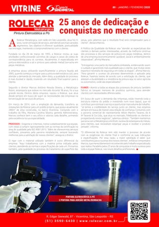 VITRINE
R. Edgar Seewald, 87 - Vicentina, São Leopoldo - RS
( 5 1 ) 3 5 9 0 - 6 4 3 0 | w w w. r o l e c a r. c o m . b r
80 - JANEIRO / FEVEREIRO 2020
A
Rolecar Metalúrgica, com sede em São Leopoldo, atua há 25
anos,naterceirizaçãodeserviços,atendendoaosmaisvariados
segmentos. Seu objetivo é oferecer qualidade, pontualidade
nas entregas, mantendo o comprometimento com o cliente.
Fundada no dia 28 de março de 1995, a Rolecar iniciou as suas
atividades confeccionando carrinhos de cargas e caixas de coleta de
correspondência para os correios. Atualmente, é especializada em
pintura eletrostática a pó e pintura para adesão metal/ borracha em
peças metálicas.
A empresa atuou utilizando especificamente a pintura líquida até
2005, quando começou a migrar para a pintura eletrostática a pó, para
atender a demanda do mercado. Além disto, a qualidade do processo
é mais durável e rápida, trazendo um resultado final superior para o
cliente.
Segundo o diretor Marcos Antônio Nissola Silveira, a Metalúrgica
Rosini, estamparia que esteve no mercado durante 38 anos, foi a sua
grande escola. Dentro desta empresa, nasceu a Rolecar, que atua
desde sempre em busca de suprir as necessidades das empresas na
terceirização de serviços de pintura.
Em março de 2014, com a ampliação da demanda, transferiu as
instalações da Rolecar para um prédio próprio, que possui atualmente
280m² de área construída, no bairro Vicentina. Contando com o
trabalho da filha, Mariana Carolina Silveira, gerente Administrativa,
Marcos conhece bem o seu ofício e valoriza cada detalhe, primando
pela excelência na sua especialidade.
PROCESSOS - Exigente e criterioso, treina cuidadosamente sua equipe,
com vistas a cumprir rigorosamente com as normas da certificação na
área de qualidade pela ISO 9001:2015. “Além de oferecermos serviços
confiáveis, prezamos pela parceria estabelecida, sempre buscando
melhorias para a satisfação de nossos clientes”, assegura o diretor.
O rigor com o material utilizado também é outro diferencial da
empresa. “Aqui trabalhamos com a matéria prima indicada pelos
clientes, atendendo as normas e especificações de cada um. Primamos
também, pela qualidade no processo do tratamento de superfície das
peças, pois sabemos que o resultado final será compensador para o
cliente”, declara Marcos.
A Política da Qualidade da Rolecar visa “atender as expectativas dos
clientes e demais partes interessadas, através da melhoria contínua
dos processos e dos serviços de pintura em peças metálicas, dentro
de uma empresa economicamente saudável, social e ambientalmente
responsável”, afirma Mariana.
“Entregamos uma parte da mercadoria embalada, evidenciando assim
o cuidado e garantindo mais qualidade para o cliente, que muitas vezes
exporta e necessita de segurança em todas as etapas”, afirma Marcos.
“Para garantir o sucesso do processo desenvolvido e aplicado pela
Rolecar, fazemos testes de acordo com a solicitação do cliente, que
atestam a durabilidade e a resistência da pintura seja no setor agrícola
ou automotivo, onde são especializados”.
  
PLANOS - Atento a todas as etapas dos processos de pintura, também
fabrica os tanques menores de produtos químicos, para atender
clientes com necessidades diferenciadas.
Em busca de suprir a demanda das empresas, estão revendo toda a
estrutura interna do prédio e investindo num novo layout, que irá
contribuirparaotimizaroserviçoeoportunizarmaisvolumedetrabalho.
“Já temos a credibilidade do serviço junto ao cliente, mas estamos
sempre em busca de manter esta relação de confiança. Contamos com
a parceria comercial do representante Ailton Martins Tavares, da A
M Tavares & Cia Ltda., que atua no mercado, fidelizando os clientes e
prospectando novos negócios”, salienta o diretor. “Também mantemos
parceriacomaMetalúrgicaLumiEireli,naáreadeestampariademetais,
para clientes, que necessitam estampar peças e receber o produto
pintado”, informa.
“O diferencial da Rolecar tem sido manter o processo de acordo
com as exigências do cliente final e conforme as suas indicações
e especificações. Por essa razão, a maior satisfação é saber que
contribuímosparaosucessodosnossosclientes”,enfatizaoempresário
Marcos, que merecidamente é reconhecido pelo trabalho especializado
que realiza. Parabéns pelos 25 anos de conquistas e muito sucesso para
toda a equipe Rolecar, nos novos desafios profissionais.
25 anos de dedicação e
conquistas no mercado
 