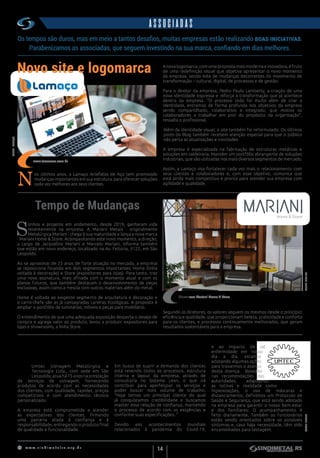 w w w . s i n d i m e t a l r s . o r g . b r
14
ASSOCIADAS
15 anos na prestação de serviços de usinagem
Tempo de Mudanças
N
os últimos anos, a  Lamaço  Artefatos
de Aço tem promovido mudanças
importantes em sua estrutura, para
oferecer soluções cada vez melhores aos seus
clientes.
A
Umtec Usinagem Metalúrgica e
Tecnologia Ltda., com sede em São
Leopoldo, atua há 15 anos na prestação
de serviços de usinagem, fornecendo
produtos de acordo com as necessidades
dos clientes, com qualidade, rapidez, preços
competitivos e com atendimento técnico
personalizado.
A empresa está comprometida a atender
as expectativas dos clientes, firmando
uma parceria aliada à confiança e à
responsabilidade, entregando o produto final
de qualidade e funcionalidade.
S
onhos e projetos em andamento, desde 2019, ganharam vida
recentemente na empresa. A Mariani Metais - originalmente
Metalúrgica Mariani - chega à sua maturidade e lança a nova marca
- Mariani Home & Store. Acompanhando este novo momento, a direção,
a cargo de Jacqueline Mariani e Marcelo Mariani, informa também
que estão em novo endereço, localizado na Av. Feitoria, 3122, em São
Leopoldo.
Ao se aproximar de 25 anos de forte atuação no mercado, a empresa
se reposiciona focando em dois segmentos importantes: Home (linha
voltada à decoração) e Store (expositores para lojas). Para tanto, traz
uma nova assinatura, mais afinada com o momento atual e com os
planos futuros, que também destacam o desenvolvimento de peças
exclusivas, assim como a mescla com outros materiais além do metal.
Home é voltada ao exigente segmento de arquitetura e decoração e
o carro-chefe são as já consagradas Lareiras Ecológicas. A proposta é
ampliar o portfólio de luminárias, móveis e peças para mobiliário.
 
O entendimento de que uma adequada exposição desperta o desejo de
compra e agrega valor ao produto, levou a produzir expositores para
lojas e showrooms, a linha Store.
Segundo os diretores, os valores seguem os mesmos desde o princípio:
eficiência e qualidade, que proporcionam beleza, praticidade e conforto
para os clientes, e processos continuamente melhorados, que geram
resultados sustentáveis para a empresa.
Em busca de suprir a demanda dos clientes
está revendo todos os processos, estrutura
interna e layout da empresa, através de
consultoria no Sistema Lean, o que irá
contribuir para aperfeiçoar os serviços e
poder buscar mais volume de trabalho.
“Hoje temos um principal cliente do qual
já conquistamos credibilidade e buscamos
manter essa relação de confiança, mantendo
o processo de acordo com as exigências e
conforme suas especificações. ”
Devido aos acontecimentos mundiais
relacionados à pandemia do Covid-19,
e ao impacto de tal
enfermidade em nosso
dia a dia, estamos
adotando algumas ações
para travarmos o avanço
desta doença. Baseado
nas recomendações das
autoridades, adaptamos
as rotinas e realidade como
higienizações, o uso de máscaras e
distanciamento; definimos um Protocolo de
Saúde e Segurança, que está sendo adotado
na empresa para garantir o nosso bem-estar
e dos familiares. O acompanhamento é
feito diariamente. Também os funcionários
estão sendo orientados sobre os possíveis
sintomas e, caso haja necessidade, têm sido
encaminhados para testagem.
N
os últimos anos, a Lamaço Artefatos de Aço tem promovido
mudanças importantes em sua estrutura, para oferecer soluções
cada vez melhores aos seus clientes.
Os tempos são duros, mas em meio a tantos desafios, muitas empresas estão realizando boas iniciativas.
Parabenizamos as associadas, que seguem investindo na sua marca, confiando em dias melhores.
Novo site e logomarca
www.lamacors.com.br
Showroom Mariani Home & Store
FONTE:UMTECFONTE:MARIANI
FONTE:LAMAÇO
A nova logomarca, com uma proposta mais moderna e inovadora, é fruto
de uma redefinição visual que objetiva apresentar o novo momento
da empresa, sendo este de mudanças decorrentes do movimento de
transformação – cultural, digital, de processos e de gestão.
Para o diretor da empresa, Pedro Paulo Lamberty, a criação de uma
nova identidade expressa e reforça a transformação que já acontece
dentro da empresa. “O processo todo foi muito além de criar a
identidade, entramos de forma profunda nos objetivos da empresa
sendo compartilhado, colaborativo e integrado, que motiva os
colaboradores a trabalhar em prol do propósito da organização”,
ressalta o profissional.
Além da identidade visual, o site também foi reformulado. Os últimos
posts do Blog também recebem atenção especial para que o público
não perca as atualizações e novidades.
A empresa é especializada na fabricação de estruturas metálicas e
soluções em caldeiraria. Mantém um portfólio abrangente de soluções
industriais, que são utilizadas nos mais diversos segmentos de mercado.
Assim, a Lamaço visa fortalecer cada vez mais o relacionamento com
seus clientes e colaboradores e, com esse objetivo, comunica que
está ainda mais competitiva e pronta para atender sua empresa com
agilidade e qualidade.
 