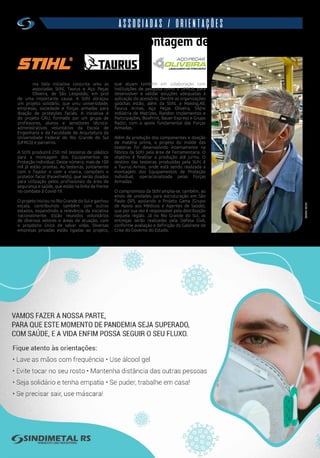 w w w . s i n d i m e t a l r s . o r g . b r
16
ASSOCIADAS / ORIENTAÇÕES
250 mil testeiras para montagem de proteções faciais
U
ma bela iniciativa conjunta uniu as
associadas Stihl, Taurus e Aço Peças
Oliveira, de São Leopoldo, em prol
de uma importante causa. A Stihl abraçou
um projeto solidário, que uniu universidade,
empresas, sociedade e forças armadas para
doação de proteções faciais. A iniciativa é
do projeto GRU, formado por um grupo de
professores, alunos e servidores técnico-
administrativos voluntários da Escola de
Engenharia e da Faculdade de Arquitetura da
Universidade Federal do Rio Grande do Sul
(UFRGS) e parceiros.
A Stihl produzirá 250 mil testeiras de plástico
para a montagem dos Equipamentos de
Proteção Individual. Deste número, mais de 100
mil já estão prontas. As testeiras, juntamente
com o fixador e com a viseira, compõem o
protetor facial (Faceshields), que serão doados
para utilização pelos profissionais da área de
segurança e saúde, que estão na linha de frente
no combate à Covid-19.
O projeto iniciou no Rio Grande do Sul e ganhou
escala, contribuindo também com outros
estados, expandindo a relevância da iniciativa
nacionalmente. Estão reunidos voluntários
de diversos setores e áreas de atuação, com
o propósito único de salvar vidas. Diversas
empresas privadas estão ligadas ao projeto,
que atuam também em colaboração com
instituições de pesquisa como a UFRGS, para
desenvolver e validar soluções adequadas à
aplicação do acessório. Dentre as organizações
gaúchas estão, além da Stihl, a Making.All,
Taurus Armas, Aço Peças Oliveira, Sildre
Indústria de Matrizes, Randon Implementos e
Participações, BoxPrint, Bauer Express e Grupo
Radici, com o apoio fundamental das Forças
Armadas.
Além da produção dos componentes e doação
de matéria prima, o projeto do molde das
testeiras foi desenvolvido internamente na
fábrica da Stihl pela área de Ferramentaria. O
objetivo é finalizar a produção até junho. O
destino das testeiras produzidas pela Stihl é
a Taurus Armas, onde está sendo realizada a
montagem dos Equipamentos de Proteção
Individual, operacionalizada pelas Forças
Armadas.
O compromisso da Stihl amplia-se, também, ao
envio de unidades para estruturação em São
Paulo (SP), apoiando o Projeto Gama (Grupo
de Apoio aos Médicos e Agentes de Saúde),
que por sua vez é responsável pela distribuição
naquela região. Já no Rio Grande do Sul, as
entregas serão realizadas pela Defesa Civil,
conforme avaliação e definição do Gabinete de
Crise do Governo do Estado.
FONTE:STIHL
 