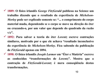 10
 1889: O físico irlandês George FitzGerald publicou na Science um
trabalho dizendo que o resultado da experiência de Michelson-
Morley pode ser explicado somente se: “... o comprimento do corpo
material muda, dependendo se o corpo se move na direção do éter
ou cruzando-o, por um valor que depende do quadrado da razão
v/c”.
 1892: Para salvar a teoria do éter Lorentz escreve contrações
similares, motivado por o que ele achava “resultado inconclusivo
da experiência de Michelson-Morley. Fica sabendo da publicação
de FitzGerald apenas em 1894.
 1898: O físico irlandês Joseph Larmor em “Éter e Matéria” escreve
as conhecidas “transformações de Lorentz”. Mostra que a
contração de FitzGerald-Lorentz é mera conseqüência destas
transformações.
 