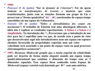 13
 1905:
• Poincaré (5 de junho) “Sur la dynamic de l´electron”: Foi ele quem
nomeou as transformações de Lorentz e mostrou que estas
transformações, junto com as rotações formam um grupo de Lie e
preservam a “forma quadrática” dx2
– dt2
, coordenadas do espaço-tempo
concebidas em um espaço de 4 dimensões.
• Einstein (30 de junho) "Sobre a eletrodinâmica dos corpos em
movimento": O trabalho de Einstein tem uma abordagem diferente. A
idéia não é explicar os resultados experimentais. A ênfase é a beleza e a
simplicidade. Na introdução diz: “...Provaremos que a introdução de um
éter para luz é supérflua uma vez que, de acordo com o ponto de vista
que desenvolvemos aqui não introduziremos nem um espaço em repouso
absoluto favorecido de propriedades especiais nem um vetor
velocidade será associado a um ponto do espaço vazio no qual processos
eletromagnéticos acontecem”.
 1907: Hermann Minkowski propõe que a teoria especial da relatividade
pode ser descrita de forma muito elegante usando um espaço tempo
quadri-dimensional que combina a dimensão do tempo com as 3
dimensões espaciais. Esse espaço ficou conhecido como Espaço de
Minkowski (espaço vetorial real) denotado por R1,3
com uma métrica.
 