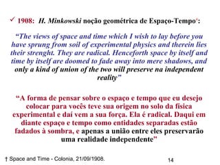 14† Space and Time - Colonia, 21/09/1908.
 1908: H. Minkowski noção geométrica de Espaço-Tempo†
:
“The views of space and time which I wish to lay before you
have sprung from soil of experimental physics and therein lies
their strenght. They are radical. Henceforth space by itself and
time by itself are doomed to fade away into mere shadows, and
only a kind of union of the two will preserve na independent
reality”
“A forma de pensar sobre o espaço e tempo que eu desejo
colocar para vocês teve sua origem no solo da física
experimental e daí vem a sua força. Ela é radical. Daqui em
diante espaço e tempo como entidades separadas estão
fadados à sombra, e apenas a união entre eles preservarão
uma realidade independente”
 
