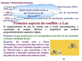 16
A Teoria da Relatividade foi criada pelo físico alemão Albert Einstein (1879 -
1955) em duas etapas:
• 1905 (junho): a Teoria da Relatividade Especial, trata do movimento
uniforme;
• 1915: a Teoria da Relatividade Geral trata do movimento acelerado e da
gravitação.
Primeiro aspecto do conflito: a Luz
O comportamento da luz, de acordo com a teoria eletromagnética, é
constituído de campos elétricos e magnéticos que oscilam
perpendicularmente enquanto viajam.
Qual teoria estaria certa, a
de Newton ou a de
Maxwell???
Pergunta: O que aconteceria se eu acompanhasse um feixe de luz mantendo
a mesma velocidade da luz?
Resposta: De acordo com a Física
Newtoniana, a luz pareceria algo imóvel e sem
alteração. Mas isso é absurdo segundo a teoria
de Maxwell pois o que caracteriza a luz é
exatamente a alteração contínua dos campos,
um pulso de luz estático não poderia existir.
→ Solução = Relatividade Especial.
 