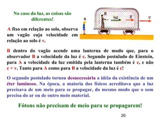 20
No caso da luz, as coisas são
diferentes!
O segundo postulado tornou desnecessária a idéia da existência de um
éter luminoso. Na época, a maioria dos físicos acreditava que a luz
precisava de um meio para se propagar, do mesmo modo que o som
precisa do ar ou de outro meio material.
Fótons não precisam de meio para se propagarem!
B dentro do vagão acende uma lanterna de modo que, para o
observador B a velocidade da luz é c. Segundo postulado de Einstein,
para A a velocidade da luz emitida pela lanterna também é c, e não
c + v. Tanto para A como para B a velocidade da luz é c!
A fixo em relação ao solo, observa
um vagão cuja velocidade em
relação ao solo é v.
 