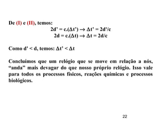 22
De (I) e (II), temos:
2d’ = c.(∆t’) → ∆t’ = 2d'/c
2d = c.(∆t) → ∆t = 2d/c
Como d' < d, temos: ∆t’ < ∆t
Concluímos que um relógio que se move em relação a nós,
“anda” mais devagar do que nosso próprio relógio. Isso vale
para todos os processos físicos, reações químicas e processos
biológicos.
 