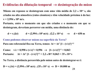 24
Evidências da dilatação temporal → desintegração do múon
Múons em repouso se desintegram com uma vida média de 2,2 x 10-6
s, são
criados na alta atmosfera (raios cósmicos) e têm velocidade próxima à da luz:
v = 2,994 x 108
m/s.
Portanto, entre o momento em que são criados e o momento em que se
desintegram, deveriam percorrer em média, uma distância de:
d = v.(∆t) d = (2,994 x 108
m/s) . (2,2 x 10-6
s) → d = 650 m
Como podemos observar múons na superfície da Terra?
Para um referencial fixo na Terra, temos: Δt = Δt’ [1 - (v/c)2
]-1/2
Como: v/c = 0,998 e (v/c)2
= 0,996 → [1- (v/c)2
]1/2
= 0,063
Portanto: Δt = Δt’ [1 - (v/c)2
]1/2
= 2,2 x l0-6
/ 0,063 = 35 x 10-6
s
Na Terra, a distância percorrida pelo múon antes de desintegrar-se é:
D = v.(Δt) = (2,994 x 108
m/s) . (35 x 10-6
s) → D = 10.000 m
 