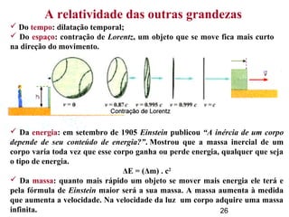 26
A relatividade das outras grandezas
 Do tempo: dilatação temporal;
 Do espaço: contração de Lorentz, um objeto que se move fica mais curto
na direção do movimento.
 Da energia: em setembro de 1905 Einstein publicou “A inércia de um corpo
depende de seu conteúdo de energia?”. Mostrou que a massa inercial de um
corpo varia toda vez que esse corpo ganha ou perde energia, qualquer que seja
o tipo de energia.
ΔE = (Δm) . c2
 Da massa: quanto mais rápido um objeto se mover mais energia ele terá e
pela fórmula de Einstein maior será a sua massa. A massa aumenta à medida
que aumenta a velocidade. Na velocidade da luz um corpo adquire uma massa
infinita.
 