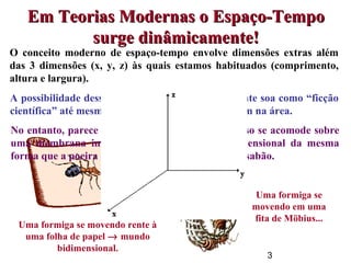 3
O conceito moderno de espaço-tempo envolve dimensões extras além
das 3 dimensões (x, y, z) às quais estamos habituados (comprimento,
altura e largura).
Uma formiga se movendo rente à
uma folha de papel → mundo
bidimensional.
Uma formiga se
movendo em uma
fita de Möbius...
Em Teorias Modernas o Espaço-TempoEm Teorias Modernas o Espaço-Tempo
surge dinâmicamente!surge dinâmicamente!
A possibilidade dessas dimensões existirem realmente soa como “ficção
científica” até mesmo para físicos que não trabalham na área.
No entanto, parece ser possível que o nosso universo se acomode sobre
uma membrana imersa em um espaço multi-dimensional da mesma
forma que a poeira fina se acumula numa bolha de sabão.
 