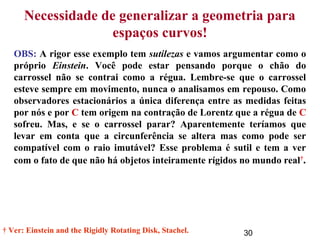 30
Necessidade de generalizar a geometria para
espaços curvos!
OBS: A rigor esse exemplo tem sutilezas e vamos argumentar como o
próprio Einstein. Você pode estar pensando porque o chão do
carrossel não se contrai como a régua. Lembre-se que o carrossel
esteve sempre em movimento, nunca o analisamos em repouso. Como
observadores estacionários a única diferença entre as medidas feitas
por nós e por C tem origem na contração de Lorentz que a régua de C
sofreu. Mas, e se o carrossel parar? Aparentemente teríamos que
levar em conta que a circunferência se altera mas como pode ser
compatível com o raio imutável? Esse problema é sutil e tem a ver
com o fato de que não há objetos inteiramente rígidos no mundo real†
.
† Ver: Einstein and the Rigidly Rotating Disk, Stachel.
 