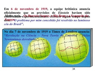 34
Em 6 de novembro de 1919, a equipe britânica anuncia
oficialmente que as previsões de Einstein haviam sido
confirmadas experimentalmente. Einstein algum tempo depois
disse: “O problema por mim concebido foi resolvido no luminoso
céu do Brasil”.
No dia 7 de novembro de 1919 o Times de Londres anuncia:
“Revolução na Ciência – Nova Teoria do Universo – Idéias
Newtonianas derrubadas”.
Muito mais... Os Buracos Negros, o Big Bang e a Expansão do
Espaço
 