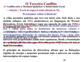 35
O Terceiro Conflito
Precisamos voltar à história!
A velha mecânica quântica que teve seu início com Niels Bohr e seu
modelo atômico em 1913 moderniza-se na linguagem de Werner
Heisenberg, Erwin Schrödinger (com sua equação de onda em 1926) e
se consolida nos anos 30.
Mecânica Quântica: Dualidade onda-partícula → Probabilidade
A mecânica quântica revela que em escalas atômicas e sub-atômiocas o
universo tem propriedades ainda mais espantosas. Desde a formulação
do princípio de incerteza por Heisenberg em 1927 o mundo nunca
mais foi o mesmo.
O princípio de incerteza de Heisenberg afirma que as flutuações
rápidas de energia e momento permeiam todo o universo em escalas
microscópicas do espaço tempo.
3) Conflito entre a Mecânica Quântica e a Relatividade Geral.
→ Solução = Teoria de (super) Cordas (década de 70).
Energia e momento são incertos: flutuam em escalas muito pequenas e
isso é válido para todos os fenômenos da natureza: criação e
aniquilação de partículas, fortes oscilações de campos
eletromagnéticos flutuações de campos das forças fraca e forte (não
dissemos ainda de que se trata).
A mecânica quântica diz que em escalas microscópicas o universo é
frenético e caótico.
 