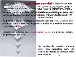 39
Classicamente o espaço vazio tem
um campo gravitacional igual a
zero mas segundo a mecânica
quântica o campo é zero na
média, mas seu valor real oscila
quânticamente.
O que faltava então?
Compatibilizar a Mecânica Quântica com a Teoria da Relatividade Geral.
Examinar a estrutura microscópica do espaço-tempo pois tudo está
sujeito às flutuações quânticas, até mesmo o campo gravitacional.
Na prática o conflito aparece de maneira bem concreta. Cálculos que
levem em conta a relatividade geral e a mecânica quântica produzem
resultados infinitos!
Dizemos que a teoria não é renormalizável, este é o principal defeito
da gravitação quântica.
Em escalas do mundo cotidiano
temos uma geometria suave de
forma que o tecido do universo volte
a ter precisão.
 