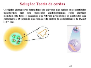 41
Solução: Teoria de cordas
Os tijolos elementares formadores do universo não seriam mais partículas
puntiformes mas sim filamentos unidimensionais como elásticos
infinitamente finos e pequenos que vibram produzindo as partículas que
conhecemos. O tamanho das cordas é da ordem do comprimento de Planck
(10-33
cm).
 