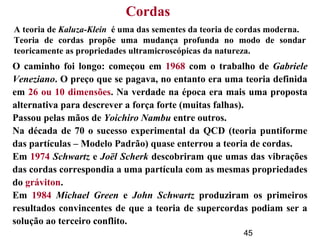45
A teoria de Kaluza-Klein é uma das sementes da teoria de cordas moderna.
Teoria de cordas propõe uma mudança profunda no modo de sondar
teoricamente as propriedades ultramicroscópicas da natureza.
O caminho foi longo: começou em 1968 com o trabalho de Gabriele
Veneziano. O preço que se pagava, no entanto era uma teoria definida
em 26 ou 10 dimensões. Na verdade na época era mais uma proposta
alternativa para descrever a força forte (muitas falhas).
Passou pelas mãos de Yoichiro Nambu entre outros.
Na década de 70 o sucesso experimental da QCD (teoria puntiforme
das partículas – Modelo Padrão) quase enterrou a teoria de cordas.
Em 1974 Schwartz e Joël Scherk descobriram que umas das vibrações
das cordas correspondia a uma partícula com as mesmas propriedades
do gráviton.
Em 1984 Michael Green e John Schwartz produziram os primeiros
resultados convincentes de que a teoria de supercordas podiam ser a
solução ao terceiro conflito.
Cordas
 